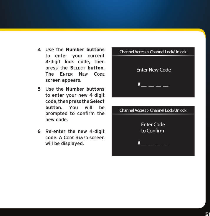 Gradient consists of 3 colors:Light Blue: C100 M56 Y0 K0Dark Blue: C100 M38 Y0 K64Rich Black: C50 M40 Y40 K100Gradient consists of 3 colors:Light Blue: C100 M56 Y0 K0Dark Blue: C100 M38 Y0 K64Rich Black: C50 M40 Y40 K100Gradient consists of 3 colors:Light Blue: C100 M56 Y0 K0Dark Blue: C100 M38 Y0 K64Rich Black: C50 M40 Y40 K10051 4   Use  the  Number  buttons to  enter  your  current 4-digit lock code, thenpress  the  se l e c t   button. The  enter ne w  coDe screen appears. 5   Use  the  Number  buttons to enter your  new  4-digit code,thenpresstheSelect  button.  You  will  be prompted  to  confirm  the new code. 6   Re-enter  the  new  4-digit code. A co D e  Sa v e D screen will be displayed. Enter New CodeChannel Access &gt; Channel Lock/Unlock# __  __  __  __Enter Codeto ConfirmChannel Access &gt; Channel Lock/Unlock# __  __  __  __