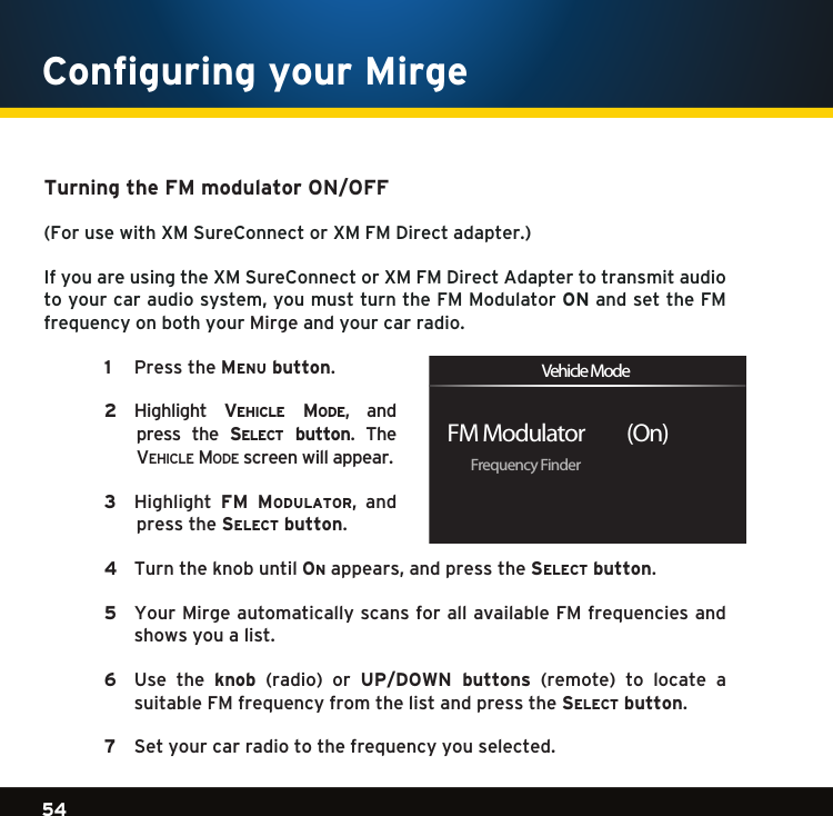 Gradient consists of 3 colors:Light Blue: C100 M56 Y0 K0Dark Blue: C100 M38 Y0 K64Rich Black: C50 M40 Y40 K10054Gradient consists of 3 colors:Light Blue: C100 M56 Y0 K0Dark Blue: C100 M38 Y0 K64Rich Black: C50 M40 Y40 K100Gradient consists of 3 colors:Light Blue: C100 M56 Y0 K0Dark Blue: C100 M38 Y0 K64Rich Black: C50 M40 Y40 K100Configuring your Mirge Turning the FM modulator ON/OFF(ForusewithXMSureConnectorXMFMDirectadapter.)If you are using the XM SureConnect or XM FM Direct Adapter to transmit audio toyourcaraudiosystem,youmustturntheFMModulatorON and set the FM frequency on both your Mirge and your car radio.   1   PresstheMenu button.  2    Highlight ve h i c l e  Mo D e , andpress  the  se l e c t   button.  The  ve h i c l e  mo D e  screen will appear.   3    Highlight FM  MoDulator, andpress the se l e c t  button.  4   Turn the knob until on appears,andpressthese l e c t  button. 5   Your Mirge automatically scans for all available FM frequencies and shows you a list.    6   Use  the  knob (radio) or UP/DOWN  buttons (remote) to locate a suitable FM frequency from the list and press the se l e c t  button.  7  Set your car radio to the frequency you selected.  Frequency FinderFM Modulator          (On)Vehicle Mode