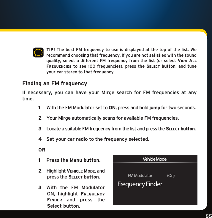 Gradient consists of 3 colors:Light Blue: C100 M56 Y0 K0Dark Blue: C100 M38 Y0 K64Rich Black: C50 M40 Y40 K100Gradient consists of 3 colors:Light Blue: C100 M56 Y0 K0Dark Blue: C100 M38 Y0 K64Rich Black: C50 M40 Y40 K100Gradient consists of 3 colors:Light Blue: C100 M56 Y0 K0Dark Blue: C100 M38 Y0 K64Rich Black: C50 M40 Y40 K10055    TIP! The best  FM frequency to use  is displayed at the  top of the list.  We recommend choosing that frequency. If you are not satisfied with the sound quality,selecta differentFM frequencyfromthe list(orselect view al l  Frequencies to see 100 frequencies), press the se l e c t   button, and tuneyour car stereo to that frequency. Finding an FM frequency If necessary, you can have your Mirge  search  for  FM  frequencies  at  any time.   1   With the FM Modulator set to ON,pressandholdjump for two seconds.   2   Your Mirge automatically scans for available FM frequencies.   3   Locate a suitable FM frequency from the list and press the se l e c t  button.   4   Set your car radio to the frequency selected.   OR  1  PresstheMenu button.  2   Highlightve h i c l e  Mo D e ,andpress the se l e c t  button.  3   With  the  FM  Modulator ON, highlight Frequency FinDer  and  press  the  Select button. FM Modulator                   (On)Frequency FinderVehicle Mode
