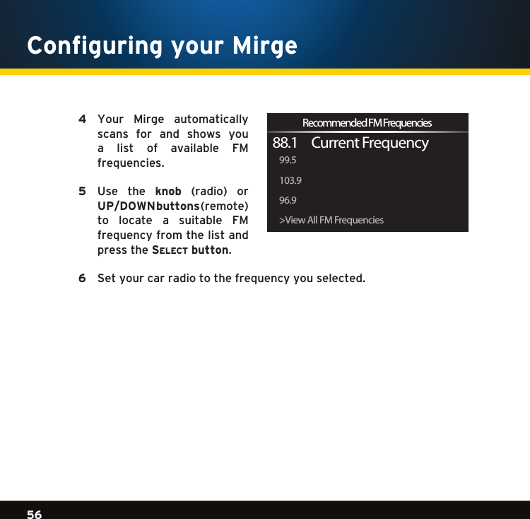 Gradient consists of 3 colors:Light Blue: C100 M56 Y0 K0Dark Blue: C100 M38 Y0 K64Rich Black: C50 M40 Y40 K10056Gradient consists of 3 colors:Light Blue: C100 M56 Y0 K0Dark Blue: C100 M38 Y0 K64Rich Black: C50 M40 Y40 K100Gradient consists of 3 colors:Light Blue: C100 M56 Y0 K0Dark Blue: C100 M38 Y0 K64Rich Black: C50 M40 Y40 K100  4   Your  Mirge  automatically scans  for  and  shows  you a  list  of  available  FM frequencies.   5   Use  the  knob (radio) or UP/DOWN buttons(remote)to  locate  a  suitable  FM frequency from the list and press the se l e c t  button. 6   Set your car radio to the frequency you selected. &gt;View All FM Frequencies96.9103.999.588.1     Current FrequencyRecommended FM FrequenciesConfiguring your Mirge