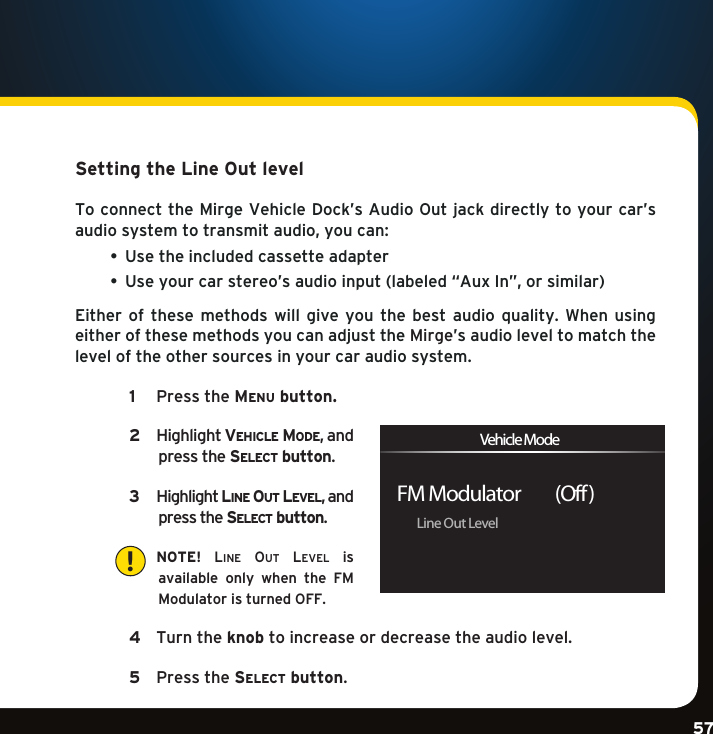 Gradient consists of 3 colors:Light Blue: C100 M56 Y0 K0Dark Blue: C100 M38 Y0 K64Rich Black: C50 M40 Y40 K100Gradient consists of 3 colors:Light Blue: C100 M56 Y0 K0Dark Blue: C100 M38 Y0 K64Rich Black: C50 M40 Y40 K100Gradient consists of 3 colors:Light Blue: C100 M56 Y0 K0Dark Blue: C100 M38 Y0 K64Rich Black: C50 M40 Y40 K10057Setting the Line Out levelToconnecttheMirgeVehicleDock’sAudioOutjackdirectlytoyourcar’saudiosystemtotransmitaudio,youcan: • Usetheincludedcassetteadapter • Useyourcarstereo’saudioinput(labeled“AuxIn”,orsimilar)Either of these methods will give you the best audio quality. When usingeitherofthesemethodsyoucanadjusttheMirge’s audio level to match the level of the other sources in your car audio system.   1   PresstheMe n u  button.  2    Highlightve h i c l e  Mo D e ,andpress the se l e c t  button.   3    Highlightli n e  ou t  le v e l ,andpress the se l e c t  button.    NOTE! line ou t  level  is available  only  when  the  FM ModulatoristurnedOFF. 4    Turn the knob to increase or decrease the audio level.  5  Pressthese l e c t  button.Line Out LevelFM Modulator         (Off )Vehicle Mode!