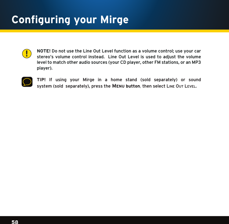 Gradient consists of 3 colors:Light Blue: C100 M56 Y0 K0Dark Blue: C100 M38 Y0 K64Rich Black: C50 M40 Y40 K10058Gradient consists of 3 colors:Light Blue: C100 M56 Y0 K0Dark Blue: C100 M38 Y0 K64Rich Black: C50 M40 Y40 K100Gradient consists of 3 colors:Light Blue: C100 M56 Y0 K0Dark Blue: C100 M38 Y0 K64Rich Black: C50 M40 Y40 K100     NOTE!DonotusetheLineOutLevelfunctionasavolumecontrol;useyourcarstereo’svolume controlinstead. LineOut Levelis usedto adjustthevolumeleveltomatchotheraudiosources(yourCDplayer,otherFMstations,oranMP3player).    TIP! If using your Mirge in a home stand (sold separately) or sound system(sold  separately),pressthe Menu button,then select li n e  ou t  le v e l . Configuring your Mirge!