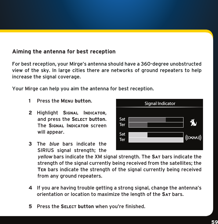 Gradient consists of 3 colors:Light Blue: C100 M56 Y0 K0Dark Blue: C100 M38 Y0 K64Rich Black: C50 M40 Y40 K100Gradient consists of 3 colors:Light Blue: C100 M56 Y0 K0Dark Blue: C100 M38 Y0 K64Rich Black: C50 M40 Y40 K100Gradient consists of 3 colors:Light Blue: C100 M56 Y0 K0Dark Blue: C100 M38 Y0 K64Rich Black: C50 M40 Y40 K10059Aiming the antenna for best receptionForbestreception,yourMirge’santennashouldhavea360-degreeunobstructedview of the sky.  In large  cities there are networks of ground repeaters to help increase the signal coverage. Your Mirge can help you aim the antenna for best reception.  1   PresstheMenu button.  2    Highlight si g n a l  in D i c a t o r ,and press the se l e c t  button. The  si g n a l  in D i c a t o r   screen will appear.  3   The blue  bars  indicate  the SIRIUS signal strength; theyellow bars indicate the XM signal strength. The sa t  bars indicate the strengthofthesignalcurrentlybeingreceivedfromthesatellites;thete r  bars indicate the strength of the signal currently being received from any ground repeaters.    4    Ifyouarehavingtroublegettingastrongsignal,changetheantenna’s orientationorlocationtomaximizethelengthofthesa t  bars.     5  Pressthese l e c t  button when you’re finished. SatTerSatTerSignal Indicator