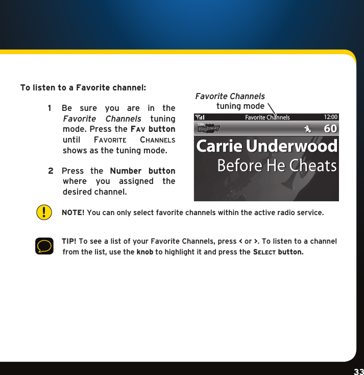 Gradient consists of 3 colors:Light Blue: C100 M56 Y0 K0Dark Blue: C100 M38 Y0 K64Rich Black: C50 M40 Y40 K100Gradient consists of 3 colors:Light Blue: C100 M56 Y0 K0Dark Blue: C100 M38 Y0 K64Rich Black: C50 M40 Y40 K100Gradient consists of 3 colors:Light Blue: C100 M56 Y0 K0Dark Blue: C100 M38 Y0 K64Rich Black: C50 M40 Y40 K10033To listen to a Favorite channel:   1    Be  sure  you  are  in  the  Favorite  Channels  tuning mode.PresstheFa v  button until  Fa v o r i t e  ch a n n e l S  shows as the tuning mode.  2  Press the Number  button where  you  assigned  the desired channel.     NOTE! You can only select favorite channels within the active radio service.       TIP!ToseealistofyourFavoriteChannels,press&lt; or &gt;. To listen to a channel fromthelist,usetheknob to highlight it and press the se l e c t  button.!Favorite Channels 12:006060Carrie UnderwoodCarrie UnderwoodBefore He CheatsBefore He CheatsFavorite Channelstuning mode