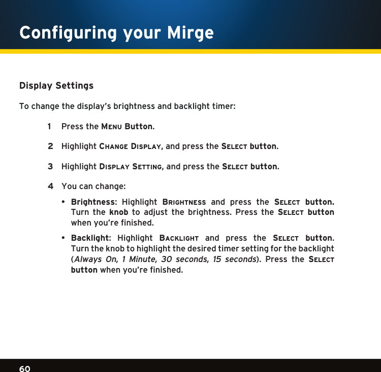 Gradient consists of 3 colors:Light Blue: C100 M56 Y0 K0Dark Blue: C100 M38 Y0 K64Rich Black: C50 M40 Y40 K10060Gradient consists of 3 colors:Light Blue: C100 M56 Y0 K0Dark Blue: C100 M38 Y0 K64Rich Black: C50 M40 Y40 K100Gradient consists of 3 colors:Light Blue: C100 M56 Y0 K0Dark Blue: C100 M38 Y0 K64Rich Black: C50 M40 Y40 K100Display SettingsTo change the display’s brightness and backlight timer:   1  PresstheMenu Button.    2  Highlightchange Display,andpressthese l e c t  button.   3  HighlightDisplay setting,andpressthese l e c t  button.   4  You can change:  • Brightness: Highlight Brightness  and  press  the  se l e c t   button.  Turn  the  knob to adjust the brightness. Press the se l e c t   button when you’re finished.  • Backlight: Highlight Backlight  and  press  the  se l e c t   button.  Turn the knob to highlight the desired timer setting for the backlight  (Always On, 1 Minute, 30 seconds, 15 seconds). Press the se l e c t   button when you’re finished. Configuring your Mirge