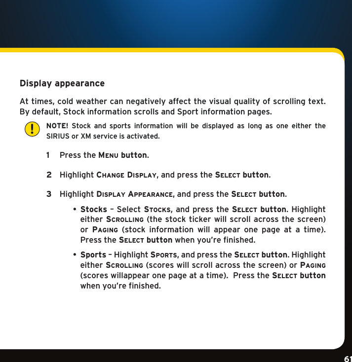 Gradient consists of 3 colors:Light Blue: C100 M56 Y0 K0Dark Blue: C100 M38 Y0 K64Rich Black: C50 M40 Y40 K100Gradient consists of 3 colors:Light Blue: C100 M56 Y0 K0Dark Blue: C100 M38 Y0 K64Rich Black: C50 M40 Y40 K100Gradient consists of 3 colors:Light Blue: C100 M56 Y0 K0Dark Blue: C100 M38 Y0 K64Rich Black: C50 M40 Y40 K10061Display appearance Attimes,coldweathercannegativelyaffectthevisualqualityofscrollingtext.Bydefault,StockinformationscrollsandSportinformationpages.   NOTE!  Stock  and  sports  information  will  be  displayed  as  long  as  one  either  the  SIRIUS or XM service is activated.  1  PresstheMenu button.   2  Highlightchange Display,andpressthese l e c t  button.   3  HighlightDi s p l a y  ap p e a r a n c e ,andpressthese l e c t  button.  • Stocks – Select stocks,andpressthese l e c t  button.Highlighteither scrolling(thestocktickerwillscrollacrossthescreen) or  paging (stock information will appear one page at a time).Pressthese l e c t  button when you’re finished.  • Sports–Highlightsports,andpressthese l e c t  button.Highlighteither scrolling(scoreswillscrollacrossthescreen)orpaging (scoreswillappearonepageatatime).Pressthese l e c t  button when you’re finished.!