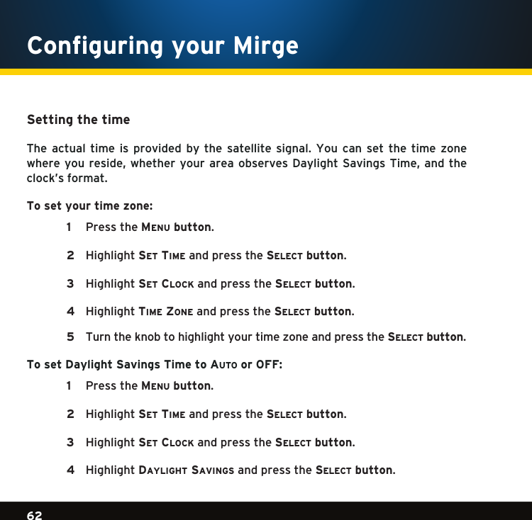 Gradient consists of 3 colors:Light Blue: C100 M56 Y0 K0Dark Blue: C100 M38 Y0 K64Rich Black: C50 M40 Y40 K10062Gradient consists of 3 colors:Light Blue: C100 M56 Y0 K0Dark Blue: C100 M38 Y0 K64Rich Black: C50 M40 Y40 K100Gradient consists of 3 colors:Light Blue: C100 M56 Y0 K0Dark Blue: C100 M38 Y0 K64Rich Black: C50 M40 Y40 K100Setting the time The actual time is provided by the satellite signal. You can set the time zonewhereyoureside, whether yourareaobservesDaylight Savings Time,andtheclock’s format. To set your time zone:    1  PresstheMenu button.    2  Highlightse t  tiMe and press the se l e c t  button.   3  Highlightse t  clock and press the se l e c t  button.    4  HighlighttiMe Zone and press the se l e c t  button.    5  Turntheknobtohighlightyourtimezoneandpressthese l e c t  button.  To set Daylight Savings Time to au t o  or OFF:   1  PresstheMe n u  button.    2  Highlightse t  tiMe and press the se l e c t  button. 3  Highlightse t  clock and press the se l e c t  button.    4  HighlightDaylight savings and press the se l e c t  button.  Configuring your Mirge