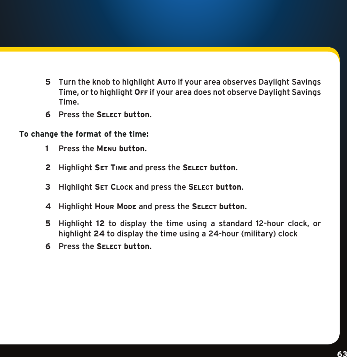 Gradient consists of 3 colors:Light Blue: C100 M56 Y0 K0Dark Blue: C100 M38 Y0 K64Rich Black: C50 M40 Y40 K100Gradient consists of 3 colors:Light Blue: C100 M56 Y0 K0Dark Blue: C100 M38 Y0 K64Rich Black: C50 M40 Y40 K100Gradient consists of 3 colors:Light Blue: C100 M56 Y0 K0Dark Blue: C100 M38 Y0 K64Rich Black: C50 M40 Y40 K10063  5   Turn the knob to highlight auto if your area observes Daylight Savings Time,ortohighlightoF F  if your area does not observe Daylight Savings Time.   6  Pressthese l e c t  button. To change the format of the time:   1  PresstheMenu button.    2  Highlightse t  tiMe and press the se l e c t  button.   3  Highlightse t  clock and press the se l e c t  button.    4  Highlighthour MoDe and press the se l e c t  button.  5   Highlight 12 to display the time using a standard 12-hour clock, orhighlight 24todisplaythetimeusinga24-hour(military)clock 6  Pressthese l e c t  button. 