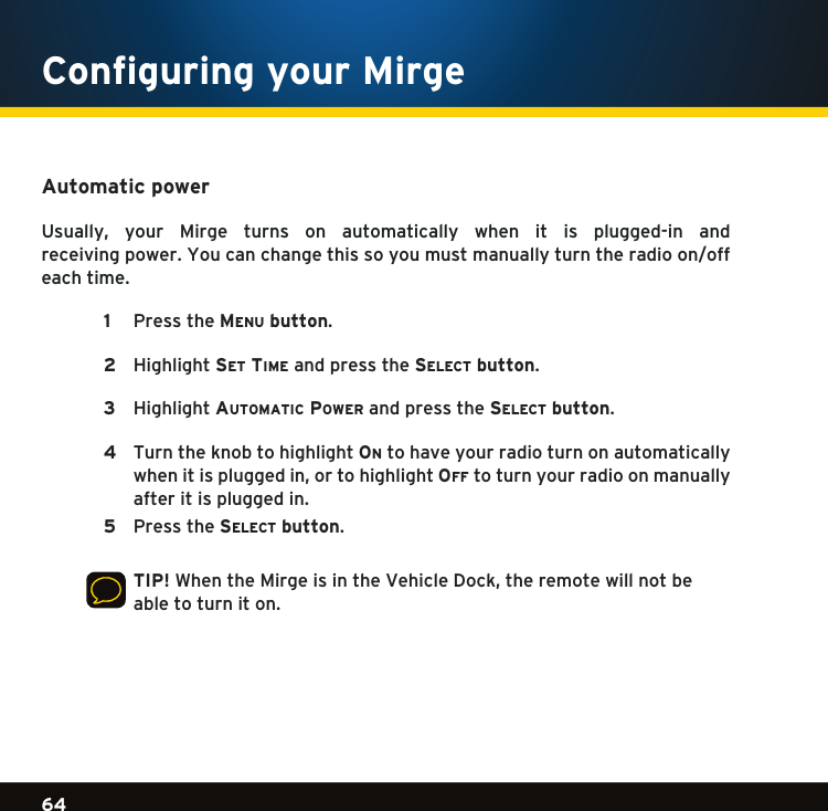 Gradient consists of 3 colors:Light Blue: C100 M56 Y0 K0Dark Blue: C100 M38 Y0 K64Rich Black: C50 M40 Y40 K10064Gradient consists of 3 colors:Light Blue: C100 M56 Y0 K0Dark Blue: C100 M38 Y0 K64Rich Black: C50 M40 Y40 K100Gradient consists of 3 colors:Light Blue: C100 M56 Y0 K0Dark Blue: C100 M38 Y0 K64Rich Black: C50 M40 Y40 K100Automatic power Usually, your Mirge  turns  on  automatically  when  it  is  plugged-in  and  receiving power. You can change this so you must manually turn the radio on/off each time.   1  PresstheMe n u  button.    2  Highlightse t  tiMe and press the se l e c t  button.   3  HighlightautoMatic power and press the se l e c t  button.   4   Turn the knob to highlight on to have your radio turn on automatically whenitispluggedin,ortohighlightoF F  to turn your radio on manually after it is plugged in.   5  Pressthese l e c t  button.    TIP!WhentheMirgeisintheVehicleDock,theremotewillnotbeable to turn it on.    Configuring your Mirge