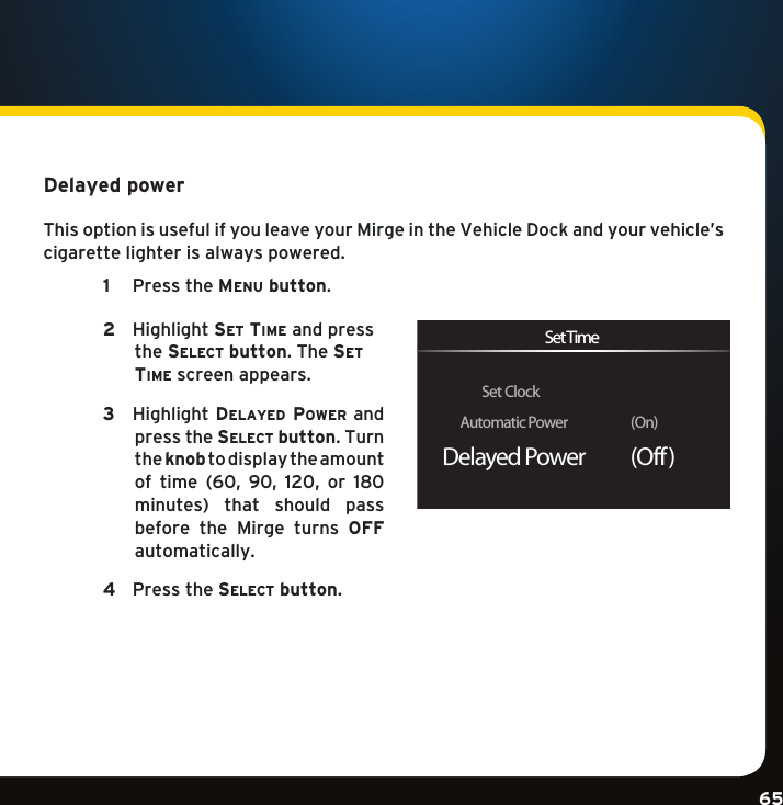 Gradient consists of 3 colors:Light Blue: C100 M56 Y0 K0Dark Blue: C100 M38 Y0 K64Rich Black: C50 M40 Y40 K100Gradient consists of 3 colors:Light Blue: C100 M56 Y0 K0Dark Blue: C100 M38 Y0 K64Rich Black: C50 M40 Y40 K100Gradient consists of 3 colors:Light Blue: C100 M56 Y0 K0Dark Blue: C100 M38 Y0 K64Rich Black: C50 M40 Y40 K10065Delayed power This option is useful if you leave your Mirge in the Vehicle Dock and your vehicle’s cigarette lighter is always powered.  1  PresstheMenu button.    2   Highlightse t  tiMe and press the se l e c t  button. The se t  tiMe screen appears.     3   HighlightDelayeD power and press the se l e c t  button. Turn the knob to display the amount of time (60, 90, 120, or 180 minutes) that should pass before  the  Mirge  turns  OFF automatically.   4  Pressthese l e c t  button. Set ClockAutomatic Power                  (On)Delayed Power           (Off )Set Time