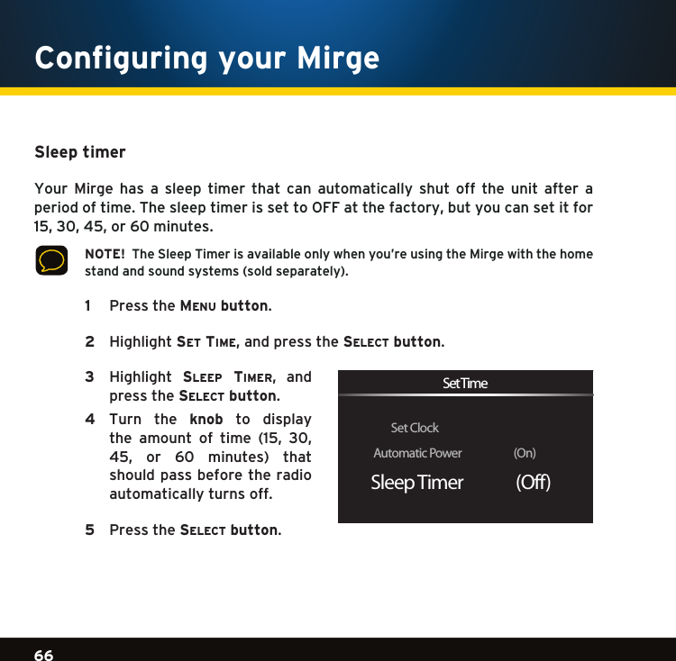Gradient consists of 3 colors:Light Blue: C100 M56 Y0 K0Dark Blue: C100 M38 Y0 K64Rich Black: C50 M40 Y40 K10066Gradient consists of 3 colors:Light Blue: C100 M56 Y0 K0Dark Blue: C100 M38 Y0 K64Rich Black: C50 M40 Y40 K100Gradient consists of 3 colors:Light Blue: C100 M56 Y0 K0Dark Blue: C100 M38 Y0 K64Rich Black: C50 M40 Y40 K100Sleep timer Your  Mirge  has  a  sleep  timer  that  can  automatically  shut  off  the  unit  after  a periodoftime.ThesleeptimerissettoOFFatthefactory,butyoucansetitfor15,30,45,or60minutes.  NOTE!  The Sleep Timer is available only when you’re using the Mirge with the home standandsoundsystems(soldseparately). 1  PresstheMe n u  button.   2   Highlightse t  tiMe, and press the se l e c t  button.   3   Highlight sleep tiMer, andpress the se l e c t  button. 4   Turn  the  knob  to  display the amount of time (15, 30,45, or 60 minutes) thatshould pass before the radio automatically turns off.   5  Pressthese l e c t  button. Set ClockAutomatic Power                  (On)Sleep Timer               (Off)Set TimeConfiguring your Mirge