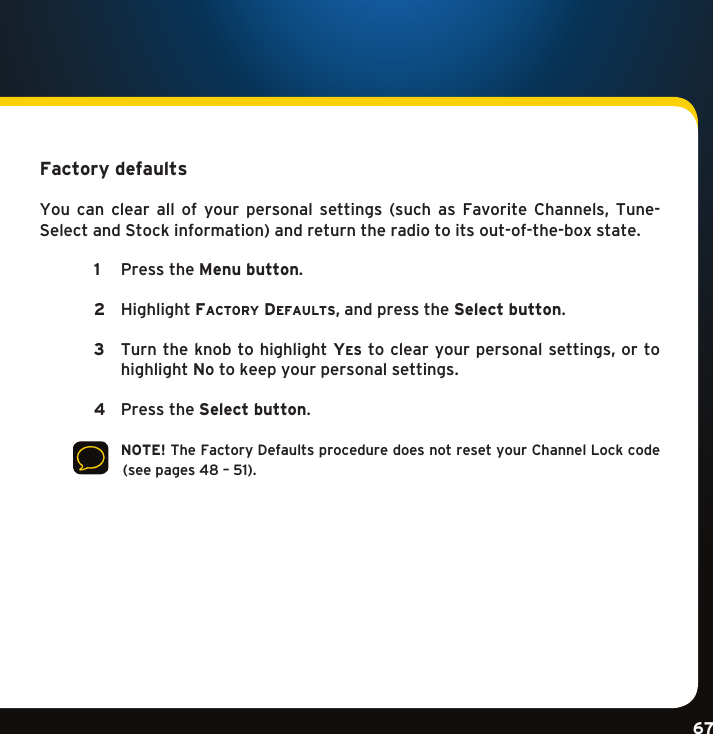 Gradient consists of 3 colors:Light Blue: C100 M56 Y0 K0Dark Blue: C100 M38 Y0 K64Rich Black: C50 M40 Y40 K100Gradient consists of 3 colors:Light Blue: C100 M56 Y0 K0Dark Blue: C100 M38 Y0 K64Rich Black: C50 M40 Y40 K100Gradient consists of 3 colors:Light Blue: C100 M56 Y0 K0Dark Blue: C100 M38 Y0 K64Rich Black: C50 M40 Y40 K10067Factory defaults You can clear all of your personal settings (such as Favorite Channels, Tune-SelectandStockinformation)andreturntheradiotoitsout-of-the-boxstate.  1  PresstheMenu button.    2  HighlightFactory DeFaults,andpresstheSelect button.   3    Turn the knob to highlight ye s toclearyourpersonalsettings,ortohighlight no to keep your personal settings.  4  PresstheSelect button.      NOTE! The Factory Defaults procedure does not reset your Channel Lock code (seepages48–51).Configuring your Mirge