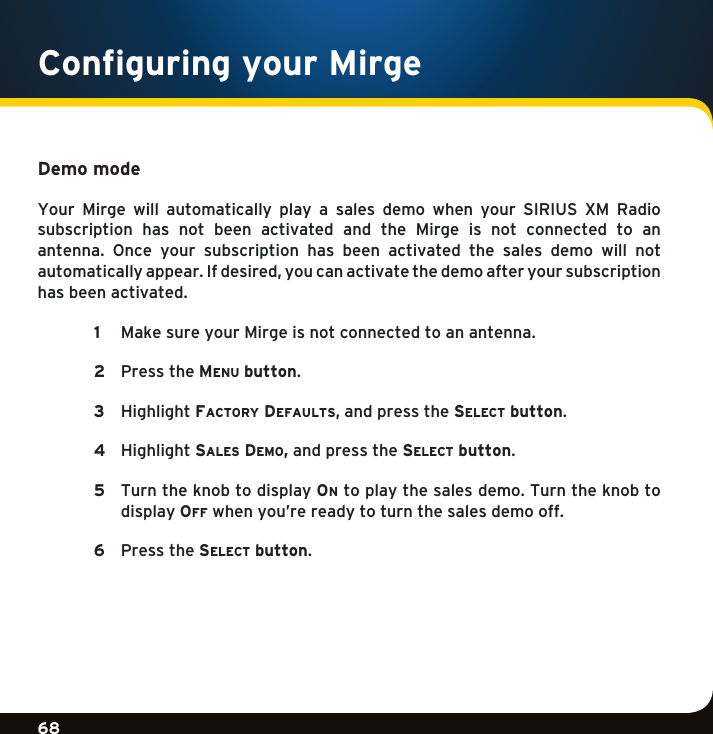 Gradient consists of 3 colors:Light Blue: C100 M56 Y0 K0Dark Blue: C100 M38 Y0 K64Rich Black: C50 M40 Y40 K10068Gradient consists of 3 colors:Light Blue: C100 M56 Y0 K0Dark Blue: C100 M38 Y0 K64Rich Black: C50 M40 Y40 K100Demo modeYour  Mirge  will  automatically  play  a  sales  demo  when  your  SIRIUS  XM  Radio  subscription  has  not  been  activated  and  the  Mirge  is  not  connected  to  an antenna. Once your subscription has been activated the sales demo will not automaticallyappear.Ifdesired,youcanactivatethedemoafteryoursubscription has been activated.   1  Make sure your Mirge is not connected to an antenna.  2  PresstheMe n u  button. 3  HighlightFactory DeFaults,andpressthese l e c t  button.    4  Highlightsa l e s  De M o , and press the se l e c t  button.    5   Turn the knob to display on to play the sales demo. Turn the knob to display oF F  when you’re ready to turn the sales demo off.  6  Pressthese l e c t  button. Configuring your Mirge