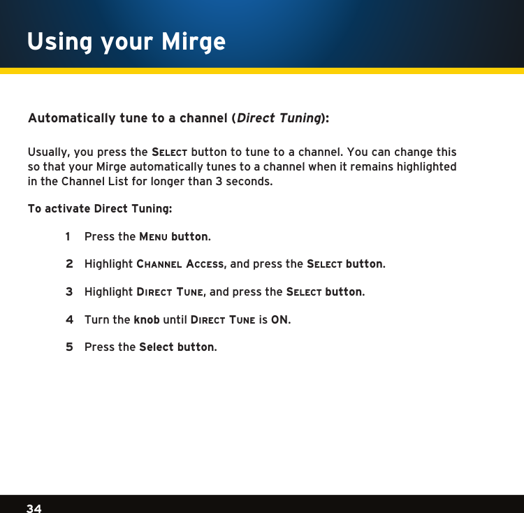 Gradient consists of 3 colors:Light Blue: C100 M56 Y0 K0Dark Blue: C100 M38 Y0 K64Rich Black: C50 M40 Y40 K10034Gradient consists of 3 colors:Light Blue: C100 M56 Y0 K0Dark Blue: C100 M38 Y0 K64Rich Black: C50 M40 Y40 K100Gradient consists of 3 colors:Light Blue: C100 M56 Y0 K0Dark Blue: C100 M38 Y0 K64Rich Black: C50 M40 Y40 K100Automatically tune to a channel (Direct Tuning):Usually,youpressthese l e c t  button to tune to a channel. You can change this so that your Mirge automatically tunes to a channel when it remains highlighted in the Channel List for longer than 3 seconds. To activate Direct Tuning:   1   PresstheMenu button.  2  Highlightchannel access,andpressthese l e c t  button.   3   HighlightDirect tune,andpressthese l e c t  button.  4   Turn the knob until Direct tune is ON.     5   PresstheSelect button. Using your Mirge