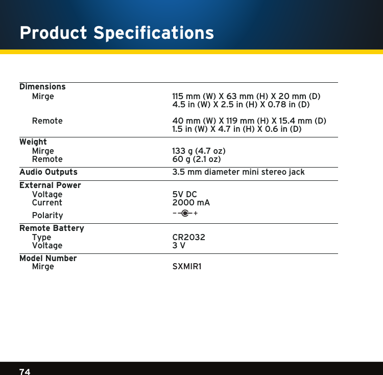 Gradient consists of 3 colors:Light Blue: C100 M56 Y0 K0Dark Blue: C100 M38 Y0 K64Rich Black: C50 M40 Y40 K10074Gradient consists of 3 colors:Light Blue: C100 M56 Y0 K0Dark Blue: C100 M38 Y0 K64Rich Black: C50 M40 Y40 K100Gradient consists of 3 colors:Light Blue: C100 M56 Y0 K0Dark Blue: C100 M38 Y0 K64Rich Black: C50 M40 Y40 K100Product SpecificationsDimensions Mirge  115mm(W)X63mm(H)X20mm(D)     4.5in(W)X2.5in(H)X0.78in(D)  Remote    40mm(W)X119mm(H)X15.4mm(D)     1.5in(W)X4.7in(H)X0.6in(D)Weight  Mirge  133g(4.7oz) Remote  60g(2.1oz)Audio Outputs    3.5mmdiameterministereojackExternal Power  Voltage    5V DC  Current    2000 mA Polarity Remote Battery  Type    CR2032  Voltage    3 VModel Number     Mirge     SXMIR1