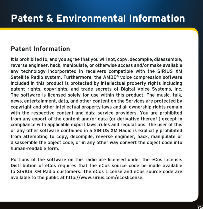 Gradient consists of 3 colors:Light Blue: C100 M56 Y0 K0Dark Blue: C100 M38 Y0 K64Rich Black: C50 M40 Y40 K100Gradient consists of 3 colors:Light Blue: C100 M56 Y0 K0Dark Blue: C100 M38 Y0 K64Rich Black: C50 M40 Y40 K100Gradient consists of 3 colors:Light Blue: C100 M56 Y0 K0Dark Blue: C100 M38 Y0 K64Rich Black: C50 M40 Y40 K10075Patent Information Itisprohibitedto,andyouagreethatyouwillnot,copy,decompile,disassemble,reverseengineer,hack,manipulate,orotherwiseaccessand/ormakeavailableany  technology  incorporated  in  receivers  compatible  with  the  SIRIUS  XM SatelliteRadiosystem.Furthermore,theAMBE® voice compression software included in this product is protected by intellectual property rights including patent rights, copyrights, and trade secrets of Digital Voice Systems, Inc.The software is licensed solely for use within this product. The music, talk,news,entertainment,data,andothercontentontheServicesareprotectedbycopyright and other intellectual property laws and all ownership rights remain with  the  respective  content  and  data  service  providers.  You  are  prohibited fromanyexportofthecontentand/ordata(orderivativethereof)exceptincompliancewithapplicableexportlaws,rulesandregulations.Theuserofthisor any other software contained in a SIRIUS XM Radio is explicitly prohibited from attempting to copy, decompile, reverse engineer, hack, manipulate ordisassembletheobjectcode,orinanyotherwayconverttheobjectcodeintohuman-readable form.Portions of the software on this radio are licensed under the eCos License.Distribution  of  eCos  requires  that  the  eCos  source  code  be  made  available to SIRIUS XM Radio customers. The eCos License and eCos source code are available to the public at http://www.sirius.com/ecoslicense.Patent &amp; Environmental Information