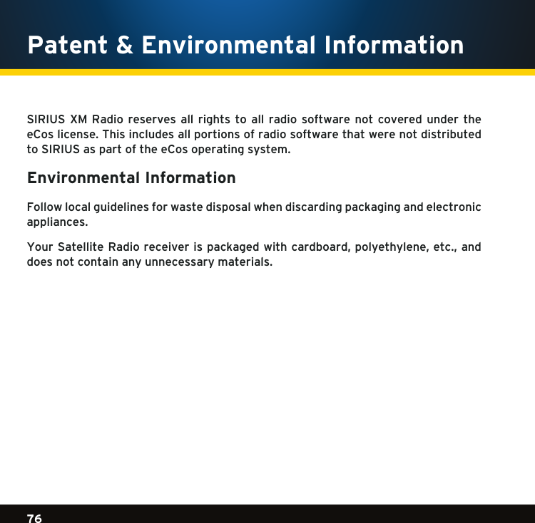 Gradient consists of 3 colors:Light Blue: C100 M56 Y0 K0Dark Blue: C100 M38 Y0 K64Rich Black: C50 M40 Y40 K10076Gradient consists of 3 colors:Light Blue: C100 M56 Y0 K0Dark Blue: C100 M38 Y0 K64Rich Black: C50 M40 Y40 K100Gradient consists of 3 colors:Light Blue: C100 M56 Y0 K0Dark Blue: C100 M38 Y0 K64Rich Black: C50 M40 Y40 K100SIRIUS XM Radio reserves  all  rights  to  all  radio  software  not  covered  under  the eCos license. This includes all portions of radio software that were not distributed to SIRIUS as part of the eCos operating system.Environmental Information Follow local guidelines for waste disposal when discarding packaging and electronic appliances.YourSatelliteRadioreceiverispackagedwithcardboard,polyethylene,etc.,anddoes not contain any unnecessary materials.Patent &amp; Environmental Information