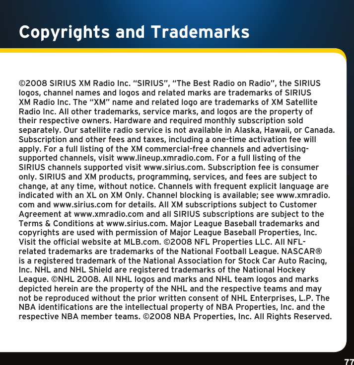 Gradient consists of 3 colors:Light Blue: C100 M56 Y0 K0Dark Blue: C100 M38 Y0 K64Rich Black: C50 M40 Y40 K100Gradient consists of 3 colors:Light Blue: C100 M56 Y0 K0Dark Blue: C100 M38 Y0 K64Rich Black: C50 M40 Y40 K100Gradient consists of 3 colors:Light Blue: C100 M56 Y0 K0Dark Blue: C100 M38 Y0 K64Rich Black: C50 M40 Y40 K10077Copyrights and Trademarks©2008SIRIUSXMRadioInc.“SIRIUS”,“TheBestRadioonRadio”,theSIRIUSlogos,channelnamesandlogosandrelatedmarksaretrademarksofSIRIUSXMRadioInc.The“XM”nameandrelatedlogoaretrademarksofXMSatelliteRadioInc.Allothertrademarks,servicemarks,andlogosarethepropertyoftheirrespectiveowners.Hardwareandrequiredmonthlysubscriptionsoldseparately.OursatelliteradioserviceisnotavailableinAlaska,Hawaii,orCanada.Subscriptionandotherfeesandtaxes,includingaone-timeactivationfeewillapply. For a full listing of the XM commercial-free channels and advertising-supportedchannels,visitwww.lineup.xmradio.com.ForafulllistingoftheSIRIUS channels supported visit www.sirius.com. Subscription fee is consumer only.SIRIUSandXMproducts,programming,services,andfeesaresubjecttochange,atanytime,withoutnotice.ChannelswithfrequentexplicitlanguageareindicatedwithanXLonXMOnly.Channelblockingisavailable;seewww.xmradio.comandwww.sirius.comfordetails.AllXMsubscriptionssubjecttoCustomerAgreementatwww.xmradio.comandallSIRIUSsubscriptionsaresubjecttotheTerms&amp;Conditionsatwww.sirius.com.MajorLeagueBaseballtrademarksandcopyrightsareusedwithpermissionofMajorLeagueBaseballProperties,Inc.VisittheofficialwebsiteatMLB.com.©2008NFLPropertiesLLC.AllNFL-relatedtrademarksaretrademarksoftheNationalFootballLeague.NASCAR®isaregisteredtrademarkoftheNationalAssociationforStockCarAutoRacing,Inc.NHLandNHLShieldareregisteredtrademarksoftheNationalHockeyLeague.©NHL2008.AllNHLlogosandmarksandNHLteamlogosandmarksdepictedhereinarethepropertyoftheNHLandtherespectiveteamsandmaynotbereproducedwithoutthepriorwrittenconsentofNHLEnterprises,L.P.TheNBAidentificationsaretheintellectualpropertyofNBAProperties,Inc.andtherespectiveNBAmemberteams.©2008NBAProperties,Inc.AllRightsReserved.