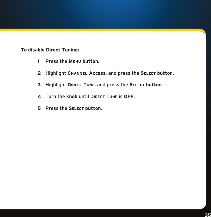 Gradient consists of 3 colors:Light Blue: C100 M56 Y0 K0Dark Blue: C100 M38 Y0 K64Rich Black: C50 M40 Y40 K100Gradient consists of 3 colors:Light Blue: C100 M56 Y0 K0Dark Blue: C100 M38 Y0 K64Rich Black: C50 M40 Y40 K100Gradient consists of 3 colors:Light Blue: C100 M56 Y0 K0Dark Blue: C100 M38 Y0 K64Rich Black: C50 M40 Y40 K10035To disable Direct Tuning:  1  PresstheMenu button. 2  Highlightchannel access,andpressthese l e c t  button.  3   HighlightDi r e c t  tu n e ,andpressthese l e c t  button. 4   Turn the knob until Direct tune is OFF.   5   Pressthese l e c t  button.