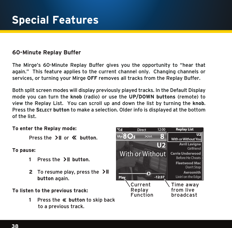 Gradient consists of 3 colors:Light Blue: C100 M56 Y0 K0Dark Blue: C100 M38 Y0 K64Rich Black: C50 M40 Y40 K10038Gradient consists of 3 colors:Light Blue: C100 M56 Y0 K0Dark Blue: C100 M38 Y0 K64Rich Black: C50 M40 Y40 K100Gradient consists of 3 colors:Light Blue: C100 M56 Y0 K0Dark Blue: C100 M38 Y0 K64Rich Black: C50 M40 Y40 K100   Special Features 60-Minute Replay Buffer The Mirge’s 60-Minute Replay Buffer gives you the opportunity to “hear thatagain.”  This feature applies to the current channel only.  Changing channels or services,orturningyourMirgeOFF removes all tracks from the Replay Buffer.Both split screen modes will display previously played tracks. In the Default Display mode you  can turn the knob (radio) orusetheUP/DOWN  buttons  (remote) toview the Replay List.  You can scroll  up and  down the list by turning the knob.  Pressthese l e c t  buttontomakeaselection.Olderinfoisdisplayedatthebottomof the list.To enter the Replay mode: Pressthe  or         button.To pause:   1   Pressthe  button.  2  Toresumeplay,pressthe    button again. To listen to the previous track:   1    Pressthe        button to skip back to a previous track. PlayPlay -12:37-12:37Direct 12:0088U2U2With or WithoutWith or WithoutAvril LavigneCarrie UnderwoodGirlfriendFleetwood MacAerosmithDon’t StopLivin’ on the EdgeBefore He CheatsU2With or Without YouReplay ListCurrentReplayFunctionTime away from live broadcast