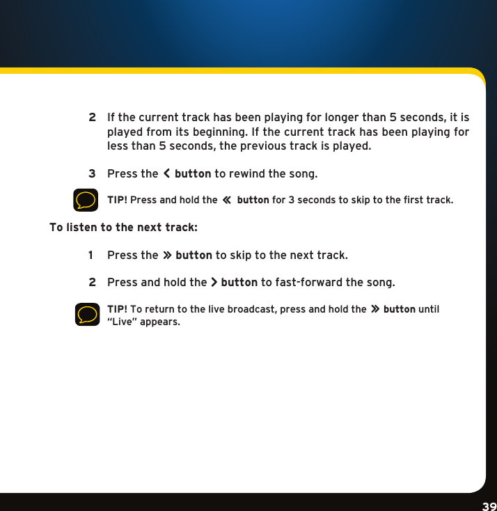 Gradient consists of 3 colors:Light Blue: C100 M56 Y0 K0Dark Blue: C100 M38 Y0 K64Rich Black: C50 M40 Y40 K100Gradient consists of 3 colors:Light Blue: C100 M56 Y0 K0Dark Blue: C100 M38 Y0 K64Rich Black: C50 M40 Y40 K100Gradient consists of 3 colors:Light Blue: C100 M56 Y0 K0Dark Blue: C100 M38 Y0 K64Rich Black: C50 M40 Y40 K10039  2  Ifthecurrenttrackhasbeenplayingforlongerthan5seconds,itisplayed from its beginning. If the current track has been playing for lessthan5seconds,theprevioustrackisplayed.   3   Pressthe button to rewind the song.      TIP!Pressandholdthe       button for 3 seconds to skip to the first track. To listen to the next track:   1   Pressthe       button to skip to the next track.   2  Pressandholdthe button to fast-forward the song.     TIP!Toreturntothelivebroadcast,pressandholdthe       button until “Live”appears.