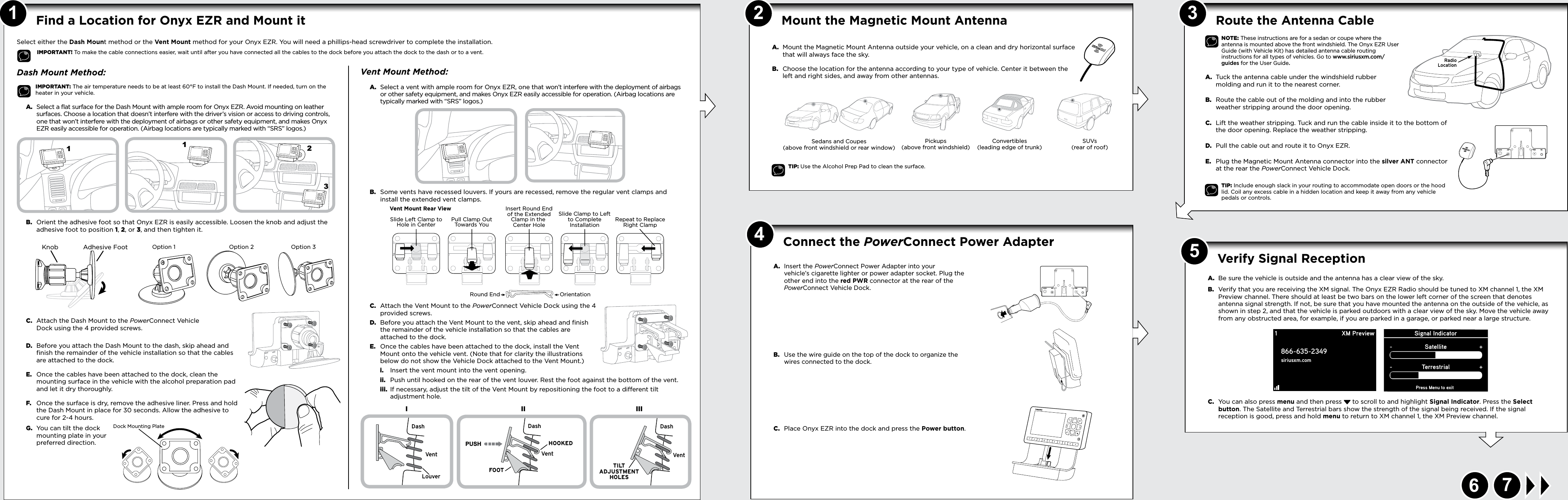 145367A.  Be sure the vehicle is outside and the antenna has a clear view of the sky.B.  Verify that you are receiving the XM signal. The Onyx EZR Radio should be tuned to XM channel 1, the XM Preview channel. There should at least be two bars on the lower left corner of the screen that denotes antenna signal strength. If not, be sure that you have mounted the antenna on the outside of the vehicle, as shown in step 2, and that the vehicle is parked outdoors with a clear view of the sky. Move the vehicle away from any obstructed area, for example, if you are parked in a garage, or parked near a large structure.C.  You can also press menu and then press  to scroll to and highlight Signal Indicator. Press the Select button. The Satellite and Terrestrial bars show the strength of the signal being received. If the signal reception is good, press and hold menu to return to XM channel 1, the XM Preview channel.Verify Signal Reception Signal IndicatorPress Menu to exitSatellite-+Terrestrial-+1866-635-2349siriusxm.comXM Preview2Dash Mount Method:IMPORTANT: The air temperature needs to be at least 60°F to install the Dash Mount. If needed, turn on the heater in your vehicle.A.  Select a flat surface for the Dash Mount with ample room for Onyx EZR. Avoid mounting on leather surfaces. Choose a location that doesn’t interfere with the driver’s vision or access to driving controls, one that won’t interfere with the deployment of airbags or other safety equipment, and makes Onyx EZR easily accessible for operation. (Airbag locations are typically marked with “SRS” logos.)B.  Orient the adhesive foot so that Onyx EZR is easily accessible. Loosen the knob and adjust the adhesive foot to position 1, 2, or 3, and then tighten it.C.  Attach the Dash Mount to the PowerConnect Vehicle Dock using the 4 provided screws. D.  Before you attach the Dash Mount to the dash, skip ahead and finish the remainder of the vehicle installation so that the cables are attached to the dock.E.  Once the cables have been attached to the dock, clean the mounting surface in the vehicle with the alcohol preparation pad and let it dry thoroughly.F.  Once the surface is dry, remove the adhesive liner. Press and hold the Dash Mount in place for 30 seconds. Allow the adhesive to cure for 2-4 hours.G.  You can tilt the dock mounting plate in your preferred direction.Find a Location for Onyx EZR and Mount it 1231Select either the Dash Mount method or the Vent Mount method for your Onyx EZR. You will need a phillips-head screwdriver to complete the installation.IMPORTANT! To make the cable connections easier, wait until after you have connected all the cables to the dock before you attach the dock to the dash or to a vent. A.  Mount the Magnetic Mount Antenna outside your vehicle, on a clean and dry horizontal surface that will always face the sky.B.  Choose the location for the antenna according to your type of vehicle. Center it between the left and right sides, and away from other antennas.TIP: Use the Alcohol Prep Pad to clean the surface.Sedans and Coupes (above front windshield or rear window)Pickups (above front windshield)SUVs (rear of roof)Convertibles (leading edge of trunk)Route the Antenna Cable NOTE: These instructions are for a sedan or coupe where the antenna is mounted above the front windshield. The Onyx EZR User Guide (with Vehicle Kit) has detailed antenna cable routing instructions for all types of vehicles. Go to www.siriusxm.com/guides for the User Guide.A.  Tuck the antenna cable under the windshield rubber molding and run it to the nearest corner. B.  Route the cable out of the molding and into the rubber weather stripping around the door opening. C.  Lift the weather stripping. Tuck and run the cable inside it to the bottom of the door opening. Replace the weather stripping.D.  Pull the cable out and route it to Onyx EZR. E.  Plug the Magnetic Mount Antenna connector into the silver ANT connector at the rear the PowerConnect Vehicle Dock.TIP: Include enough slack in your routing to accommodate open doors or the hood lid. Coil any excess cable in a hidden location and keep it away from any vehicle pedals or controls.RadioLocationA.  Insert the PowerConnect Power Adapter into your vehicle’s cigarette lighter or power adapter socket. Plug the other end into the red PWR connector at the rear of the PowerConnect Vehicle Dock. B.  Use the wire guide on the top of the dock to organize the wires connected to the dock.C.  Place Onyx EZR into the dock and press the Power button.Mount the Magnetic Mount Antenna Connect the PowerConnect Power Adapter Start HereVent Mount Method:A.  Select a vent with ample room for Onyx EZR, one that won’t interfere with the deployment of airbags or other safety equipment, and makes Onyx EZR easily accessible for operation. (Airbag locations are typically marked with “SRS” logos.)B.  Some vents have recessed louvers. If yours are recessed, remove the regular vent clamps and install the extended vent clamps.C.  Attach the Vent Mount to the PowerConnect Vehicle Dock using the 4 provided screws.D.  Before you attach the Vent Mount to the vent, skip ahead and finish the remainder of the vehicle installation so that the cables are attached to the dock.E.  Once the cables have been attached to the dock, install the Vent Mount onto the vehicle vent. (Note that for clarity the illustrations below do not show the Vehicle Dock attached to the Vent Mount.)i.  Insert the vent mount into the vent opening.ii.  Push until hooked on the rear of the vent louver. Rest the foot against the bottom of the vent.iii.  If necessary, adjust the tilt of the Vent Mount by repositioning the foot to a different tilt adjustment hole.PUSHIII IIIDashDashDashVentLouverVent Ve ntHOOKEDTILTADJUSTMENTHOLESFOOTKnob Adhesive FootOption 1 Option 2 Option 3Dock Mounting PlateRound End OrientationVent Mount Rear ViewSlide Left Clamp toHole in Center Pull Clamp OutTowards YouInsert Round Endof the ExtendedClamp in the Center HoleSlide Clamp to Leftto CompleteInstallation Repeat to ReplaceRight ClampUDIO ANT FMUDIO ANT FMAUDIOANT PWRFMAUDIOANT PWR FM