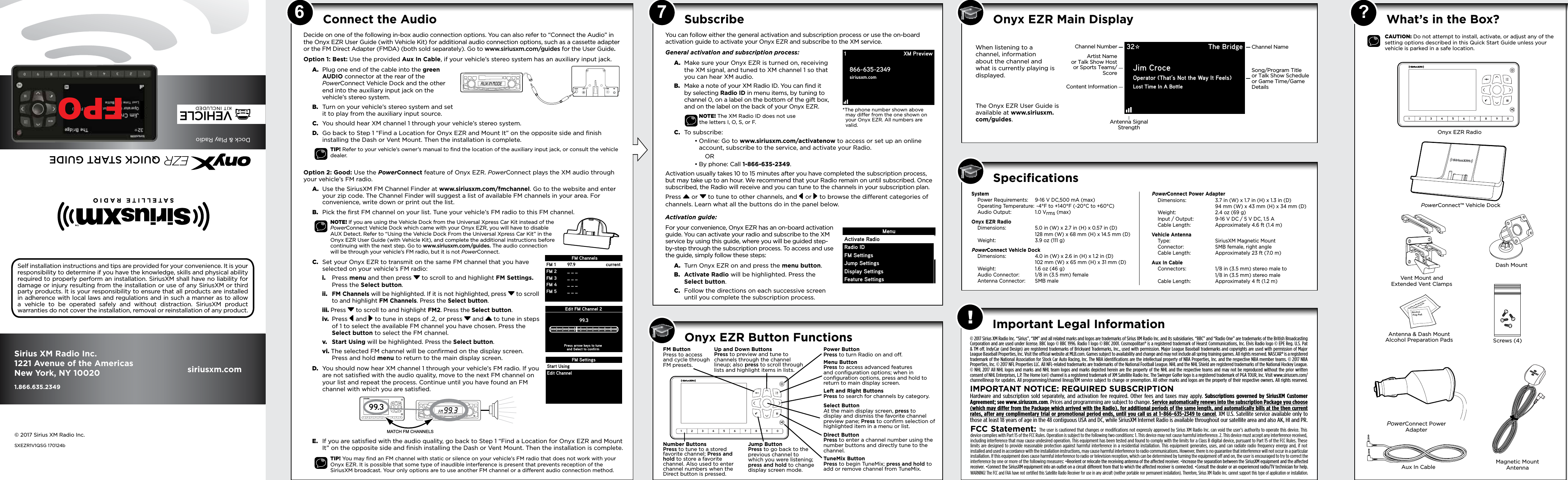 6 ? What’s in the Box? 7SpeciﬁcationsImportant Legal InformationSystem  Power Requirements:  9-16 V DC,500 mA (max)   Operating Temperature:  -4°F to +140°F (-20°C to +60°C)   Audio Output:  1.0 Vrms (max)Onyx EZR Radio  Dimensions:   5.0 in (W) x 2.7 in (H) x 0.57 in (D)     128 mm (W) x 68 mm (H) x 14.5 mm (D)   Weight:  3.9 oz (111 g)PowerConnect Vehicle Dock  Dimensions:  4.0 in (W) x 2.6 in (H) x 1.2 in (D)     102 mm (W) x 65 mm (H) x 31 mm (D)   Weight:  1.6 oz (46 g)   Audio Connector:  1/8 in (3.5 mm) female   Antenna Connector:  SMB malePowerConnect Power Adapter  Dimensions:  3.7 in (W) x 1.7 in (H) x 1.3 in (D)     94 mm (W) x 43 mm (H) x 34 mm (D)   Weight:  2.4 oz (69 g)   Input / Output:  9-16 V DC / 5 V DC, 1.5 A   Cable Length:  Approximately 4.6 ft (1.4 m)Vehicle Antenna  Type:  SiriusXM Magnetic Mount   Connector:  SMB female, right angle   Cable Length:  Approximately 23 ft (7.0 m)Aux In Cable   Connectors:  1/8 in (3.5 mm) stereo male to     1/8 in (3.5 mm) stereo male   Cable Length:  Approximately 4 ft (1.2 m)© 2017 Sirius XM Radio Inc. “Sirius”, “XM” and all related marks and logos are trademarks of Sirius XM Radio Inc. and its subsidiaries. “BBC” and “Radio One” are trademarks of the British Broadcasting Corporation and are used under license. BBC logo © BBC 1996. Radio 1 logo © BBC 2001. Cosmopolitan® is a registered trademark of Hearst Communications, Inc. Elvis Radio logo © EPE Reg. U.S. Pat &amp; TM off. IndyCar (and Design) are registered trademarks of Brickyard Trademarks, Inc., used with permission. Major League Baseball trademarks and copyrights are used with permission of Major League Baseball Properties, Inc. Visit the ofﬁcial website at MLB.com. Games subject to availability and change and may not include all spring training games. All rights reserved. NASCAR® is a registered trademark of the National Association for Stock Car Auto Racing, Inc. The NBA identiﬁcations are the intellectual property of NBA Properties, Inc. and the respective NBA member teams. © 2017 NBA Properties, Inc. © 2017 NFL Properties LLC. All NFL-related trademarks are trademarks of the National Football League. NHL and the NHL Shield are registered trademarks of the National Hockey League. © NHL 2017 All NHL logos and marks and NHL team logos and marks depicted herein are the property of the NHL and the respective teams and may not be reproduced without the prior written consent of NHL Enterprises, L.P. The Home Ice© channel is a registered trademark of XM Satellite Radio Inc. The Swinger Golfer logo is a registered trademark of PGA TOUR, Inc. Visit www.siriusxm.com/channellineup for updates. All programming/channel lineup/XM service subject to change or preemption. All other marks and logos are the property of their respective owners. All rights reserved.IMPORTANT NOTICE: REQUIRED SUBSCRIPTIONHardware and subscription sold separately, and activation fee required. Other fees and taxes may apply. Subscriptions governed by SiriusXM Customer Agreement; see www.siriusxm.com. Prices and programming are subject to change. Service automatically renews into the subscription Package you choose (which may differ from the Package which arrived with the Radio), for additional periods of the same length, and automatically bills at the then current rates, after any complimentary trial or promotional period ends, until you call us at 1-866-635-2349 to cancel. XM U.S. Satellite service available only to those at least 18 years of age in the 48 contiguous USA and DC, while SiriusXM Internet Radio is available throughout our satellite area and also AK, HI and PR.!FCC Statement: The user is cautioned that changes or modiﬁcations not expressly approved by Sirius XM Radio Inc. can void the user’s authority to operate this device. This device complies with Part 15 of the FCC Rules. Operation is subject to the following two conditions: 1. This device may not cause harmful interference. 2. This device must accept any interference received, including interference that may cause undesired operation. This equipment has been tested and found to comply with the limits for a Class B digital device, pursuant to Part 15 of the FCC Rules. These limits are designed to provide reasonable protection against harmful interference in a residential installation. This equipment generates, uses, and can radiate radio frequency energy and, if not installed and used in accordance with the installation instructions, may cause harmful interference to radio communications. However, there is no guarantee that interference will not occur in a particular installation. If this equipment does cause harmful interference to radio or television reception, which can be determined by turning the equipment off and on, the user is encouraged to try to correct the interference by one or more of the following measures: •Reorient or relocate the receiving antenna of the affected receiver. •Increase the separation between the SiriusXM equipment and the affected receiver. •Connect the SiriusXM equipment into an outlet on a circuit different from that to which the affected receiver is connected. •Consult the dealer or an experienced radio/TV technician for help.WARNING! The FCC and FAA have not certiﬁed this Satellite Radio Receiver for use in any aircraft (neither portable nor permanent installation). Therefore, Sirius XM Radio Inc. cannot support this type of application or installation.*The phone number shown above   may differ from the one shown on   your Onyx EZR. All numbers are   valid.Decide on one of the following in-box audio connection options. You can also refer to “Connect the Audio” in the Onyx EZR User Guide (with Vehicle Kit) for additional audio connection options, such as a cassette adapter or the FM Direct Adapter (FMDA) (both sold separately). Go to www.siriusxm.com/guides for the User Guide.Option 1: Best: Use the provided Aux In Cable, if your vehicle’s stereo system has an auxiliary input jack.A.  Plug one end of the cable into the green AUDIO connector at the rear of the PowerConnect Vehicle Dock and the other end into the auxiliary input jack on the vehicle’s stereo system.B.  Turn on your vehicle’s stereo system and set it to play from the auxiliary input source.C.  You should hear XM channel 1 through your vehicle’s stereo system.D.  Go back to Step 1 “Find a Location for Onyx EZR and Mount It” on the opposite side and finish installing the Dash or Vent Mount. Then the installation is complete.TIP! Refer to your vehicle’s owner’s manual to ﬁnd the location of the auxiliary input jack, or consult the vehicle dealer.Option 2: Good: Use the PowerConnect feature of Onyx EZR. PowerConnect plays the XM audio through your vehicle’s FM radio.A.  Use the SiriusXM FM Channel Finder at www.siriusxm.com/fmchannel. Go to the website and enter your zip code. The Channel Finder will suggest a list of available FM channels in your area. For convenience, write down or print out the list.B.  Pick the first FM channel on your list. Tune your vehicle’s FM radio to this FM channel.NOTE! If you are using the Vehicle Dock from the Universal Xpress Car Kit instead of the PowerConnect Vehicle Dock which came with your Onyx EZR, you will have to disable AUX Detect. Refer to “Using the Vehicle Dock From the Universal Xpress Car Kit” in the Onyx EZR User Guide (with Vehicle Kit), and complete the additional instructions before continuing with the next step. Go to www.siriusxm.com/guides. The audio connection will be through your vehicle’s FM radio, but it is not PowerConnect.C.  Set your Onyx EZR to transmit on the same FM channel that you have selected on your vehicle’s FM radio:i.  Press menu and then press  to scroll to and highlight FM Settings. Press the Select button.ii. FM Channels will be highlighted. If it is not highlighted, press  to scroll to and highlight FM Channels. Press the Select button.iii. Press  to scroll to and highlight FM2. Press the Select button.iv.  Press  and  to tune in steps of .2, or press  and  to tune in steps of 1 to select the available FM channel you have chosen. Press the Select button to select the FM channel.v.  Start Using will be highlighted. Press the Select button.vi. The selected FM channel will be confirmed on the display screen. Press and hold menu to return to the main display screen.D.  You should now hear XM channel 1 through your vehicle’s FM radio. If you are not satisfied with the audio quality, move to the next FM channel on your list and repeat the process. Continue until you have found an FM channel with which you are satisfied.E.  If you are satisfied with the audio quality, go back to Step 1 “Find a Location for Onyx EZR and Mount It” on the opposite side and finish installing the Dash or Vent Mount. Then the installation is complete.TIP! You may ﬁnd an FM channel with static or silence on your vehicle’s FM radio that does not work with your Onyx EZR. It is possible that some type of inaudible interference is present that prevents reception of the SiriusXM broadcast. Your only options are to use another FM channel or a different audio connection method.123456789099.3MATCH FM CHANNELSConnect the Audio CAUTION: Do not attempt to install, activate, or adjust any of the setting options described in this Quick Start Guide unless your vehicle is parked in a safe location.Onyx EZR Radio32 The BridgeJim CroceOperator (That’s Not the Way It Feels)Lost Time In A BottleAntenna SignalStrengthChannel NumberContent InformationChannel NameArtist Nameor Talk Show Hostor Sports Teams/Score Song/Program Titleor Talk Show Scheduleor Game Time/GameDetailsWhen listening to a channel, information about the channel and what is currently playing is displayed.The Onyx EZR User Guide is available at www.siriusxm.com/guides.Onyx EZR Main DisplaySubscribeYou can follow either the general activation and subscription process or use the on-board activation guide to activate your Onyx EZR and subscribe to the XM service.General activation and subscription process:A.  Make sure your Onyx EZR is turned on, receiving the XM signal, and tuned to XM channel 1 so that you can hear XM audio.B.  Make a note of your XM Radio ID. You can find it by selecting Radio ID in menu items, by tuning to channel 0, on a label on the bottom of the gift box, and on the label on the back of your Onyx EZR.      NOTE! The XM Radio ID does not use  the letters I, O, S, or F.C.  To subscribe: •Online: Go to www.siriusxm.com/activatenow to access or set up an online account, subscribe to the service, and activate your Radio. OR•By phone: Call 1-866-635-2349.Activation usually takes 10 to 15 minutes after you have completed the subscription process, but may take up to an hour. We recommend that your Radio remain on until subscribed. Once subscribed, the Radio will receive and you can tune to the channels in your subscription plan.Press  or  to tune to other channels, and  or   to browse the different categories of channels. Learn what all the buttons do in the panel below.Activation guide:For your convenience, Onyx EZR has an on-board activation guide. You can activate your radio and subscribe to the XM service by using this guide, where you will be guided step-by-step through the subscription process. To access and use the guide, simply follow these steps:A.  Turn Onyx EZR on and press the menu button.B.  Activate Radio will be highlighted. Press the Select button.C.  Follow the directions on each successive screen until you complete the subscription process. Edit FM Channel 299.3Press arrow keys to tuneand Select to confirmFM SettingsStart UsingEdit ChannelFM 1FM 2FM 3FM 4FM 597.9_ _ __ _ __ _ __ _ _currentFM ChannelsSelf installation instructions and tips are provided for your convenience. It is your responsibility to determine if you have the knowledge, skills and physical ability required to properly perform an installation. SiriusXM shall have no liability for damage or injury resulting from the installation or use of any SiriusXM or third party products. It is your responsibility to ensure that all products are installed in adherence with local laws and regulations and in such a manner as to allow a vehicle to be operated safely and without distraction. SiriusXM product warranties do not cover the installation, removal or reinstallation of any product.Sirius XM Radio Inc.1221 Avenue of the AmericasNew York, NY 100201.866.635.2349 siriusxm.com© 2017 Sirius XM Radio Inc.SXEZR1V1QSG 170124b1866-635-2349siriusxm.comXM PreviewMenuActivate RadioRadio IDFM SettingsJump SettingsDisplay SettingsFeature SettingsOnyx EZR Button FunctionsQUICK START GUIDEDock &amp; Play RadioVEHICLEKIT INCLUDEDEZRFPOPowerConnect™ Vehicle DockMagnetic Mount AntennaAntenna &amp; Dash Mount Alcohol Preparation PadsPowerConnect Power AdapterAux In CableDash MountScrews (4)Vent Mount and Extended Vent ClampsAUDIOANT PWRFM12345678901234567890Power Button Press to turn Radio on and off.Left and Right Buttons Press to search for channels by category.Up and Down Buttons Press to preview and tune to channels through the channel lineup; also press to scroll through lists and highlight items in lists.Menu Button Press to access advanced features and conﬁguration options; when in conﬁguration options, press and hold to return to main display screen.Select Button At the main display screen, press to display and dismiss the favorite channel preview pane; Press to conﬁrm selection of highlighted item in a menu or list.FM Button Press to access and cycle through FM presets.TuneMix Button Press to begin TuneMix; press and hold to add or remove channel from TuneMix.Jump Button Press to go back to the previous channel to which you were listening; press and hold to change display screen mode.Direct Button Press to enter a channel number using the number buttons and directly tune to the channel.Number Buttons Press to tune to a stored favorite channel; Press and hold to store a favorite channel. Also used to enter channel numbers when the Direct button is pressed.
