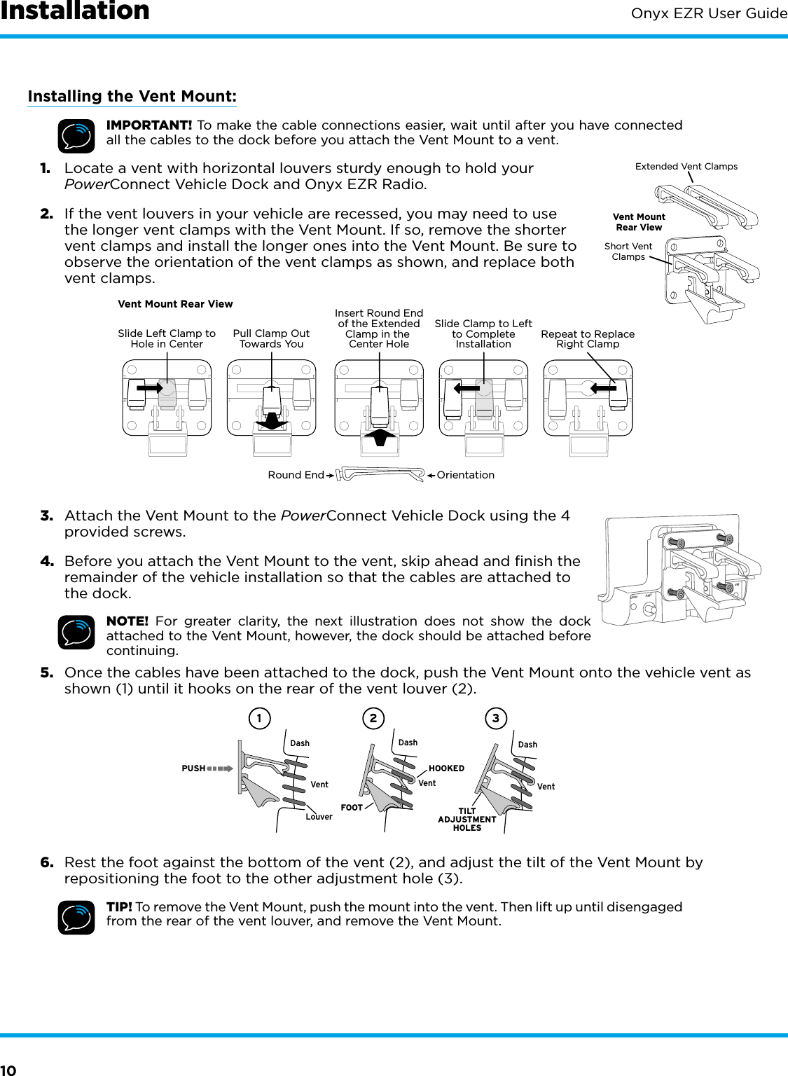 10Onyx EZR User GuideInstallationInstalling the Vent Mount:IMPORTANT! To make the cable connections easier, wait until after you have connected all the cables to the dock before you attach the Vent Mount to a vent.1.  Locate a vent with horizontal louvers sturdy enough to hold your PowerConnect Vehicle Dock and Onyx EZR Radio.2.  If the vent louvers in your vehicle are recessed, you may need to use the longer vent clamps with the Vent Mount. If so, remove the shorter vent clamps and install the longer ones into the Vent Mount. Be sure to observe the orientation of the vent clamps as shown, and replace both vent clamps.3.  Attach the Vent Mount to the PowerConnect Vehicle Dock using the 4 provided screws.4.  Before you attach the Vent Mount to the vent, skip ahead and finish the remainder of the vehicle installation so that the cables are attached to the dock.NOTE! For greater clarity, the next illustration does not show the dock attached to the Vent Mount, however, the dock should be attached before continuing.5.  Once the cables have been attached to the dock, push the Vent Mount onto the vehicle vent as shown (1) until it hooks on the rear of the vent louver (2).6.  Rest the foot against the bottom of the vent (2), and adjust the tilt of the Vent Mount by repositioning the foot to the other adjustment hole (3).TIP! To remove the Vent Mount, push the mount into the vent. Then lift up until disengaged from the rear of the vent louver, and remove the Vent Mount.Extended Vent ClampsShort VentClampsVent MountRear ViewRound End OrientationVent Mount Rear ViewSlide Left Clamp toHole in Center Pull Clamp OutTowards Yo uInsert Round Endof the ExtendedClamp in the Center HoleSlide Clamp to Leftto CompleteInstallation Repeat to ReplaceRight ClampDashDashPUSHDashVentLouverVent VentHOOKEDTILTADJUSTMENTHOLESFOOT1 2 3UDIO ANT FM