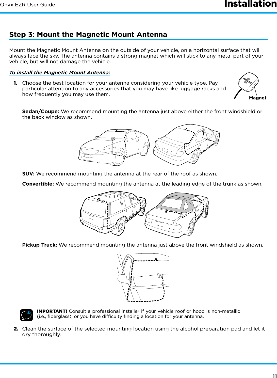 11Onyx EZR User Guide InstallationStep 3: Mount the Magnetic Mount AntennaMount the Magnetic Mount Antenna on the outside of your vehicle, on a horizontal surface that will always face the sky. The antenna contains a strong magnet which will stick to any metal part of your vehicle, but will not damage the vehicle. To install the Magnetic Mount Antenna:1.  Choose the best location for your antenna considering your vehicle type. Pay particular attention to any accessories that you may have like luggage racks and how frequently you may use them. Sedan/Coupe: We recommend mounting the antenna just above either the front windshield or the back window as shown. SUV: We recommend mounting the antenna at the rear of the roof as shown. Convertible: We recommend mounting the antenna at the leading edge of the trunk as shown.  Pickup Truck: We recommend mounting the antenna just above the front windshield as shown.IMPORTANT! Consult a professional installer if your vehicle roof or hood is non-metallic (i.e., ﬁberglass), or you have difﬁculty ﬁnding a location for your antenna.2.  Clean the surface of the selected mounting location using the alcohol preparation pad and let it dry thoroughly.Magnet