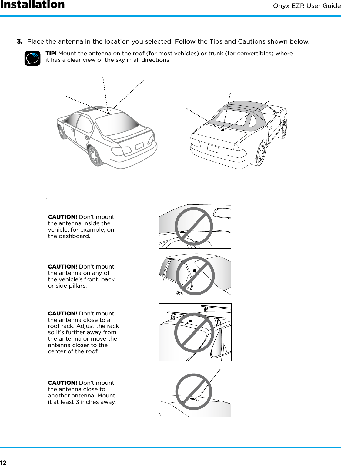 12Onyx EZR User Guide3.  Place the antenna in the location you selected. Follow the Tips and Cautions shown below.TIP! Mount the antenna on the roof (for most vehicles) or trunk (for convertibles) where it has a clear view of the sky in all directions.CAUTION! Don’t mount the antenna inside the vehicle, for example, on the dashboard.CAUTION! Don’t mount the antenna on any of the vehicle’s front, back or side pillars.CAUTION! Don’t mount the antenna close to a roof rack. Adjust the rack so it’s further away from the antenna or move the antenna closer to the center of the roof.CAUTION! Don’t mount the antenna close to another antenna. Mount it at least 3 inches away.Installation