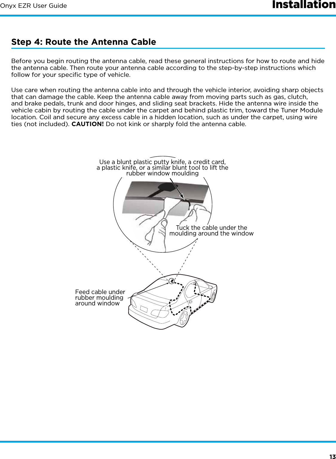 13Onyx EZR User GuideStep 4: Route the Antenna CableBefore you begin routing the antenna cable, read these general instructions for how to route and hide the antenna cable. Then route your antenna cable according to the step-by-step instructions which follow for your speciﬁc type of vehicle.Use care when routing the antenna cable into and through the vehicle interior, avoiding sharp objects that can damage the cable. Keep the antenna cable away from moving parts such as gas, clutch, and brake pedals, trunk and door hinges, and sliding seat brackets. Hide the antenna wire inside the vehicle cabin by routing the cable under the carpet and behind plastic trim, toward the Tuner Module location. Coil and secure any excess cable in a hidden location, such as under the carpet, using wire ties (not included). CAUTION! Do not kink or sharply fold the antenna cable.Feed cable underrubber mouldingaround windowTuck the cable under themoulding around the windowUse a blunt plastic putty knife, a credit card,a plastic knife, or a similar blunt tool to lift therubber window mouldingInstallation