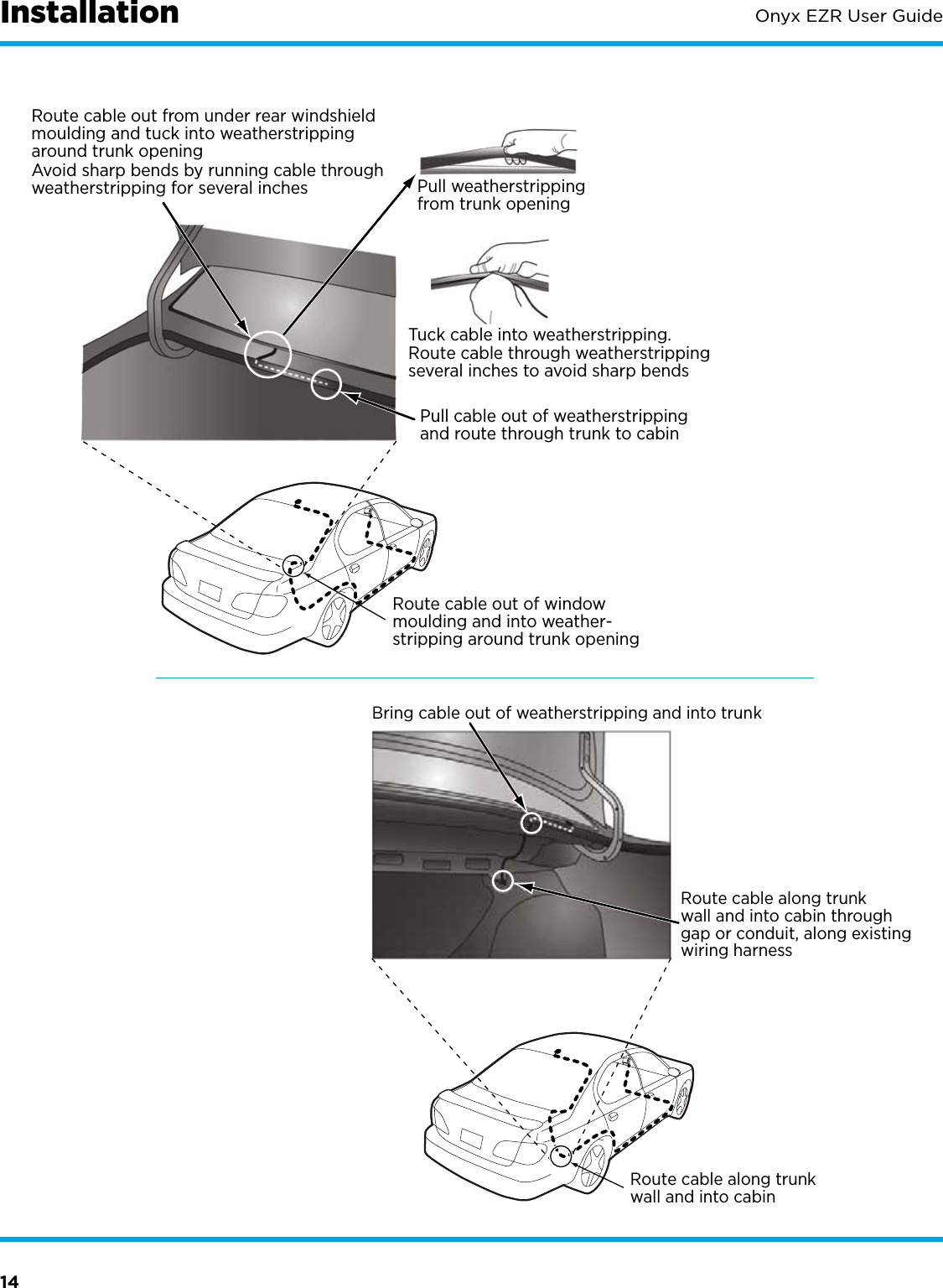 14Onyx EZR User GuideRoute cable out from under rear windshieldmoulding and tuck into weatherstrippingaround trunk openingPull weatherstrippingfrom trunk openingTuck cable into weatherstripping.Route cable through weatherstrippingseveral inches to avoid sharp bendsPull cable out of weatherstrippingand route through trunk to cabinAvoid sharp bends by running cable throughweatherstripping for several inchesRoute cable out of windowmoulding and into weather-stripping around trunk openingBring cable out of weatherstripping and into trunkRoute cable along trunkwall and into cabin throughgap or conduit, along existingwiring harnessRoute cable along trunkwall and into cabinInstallation