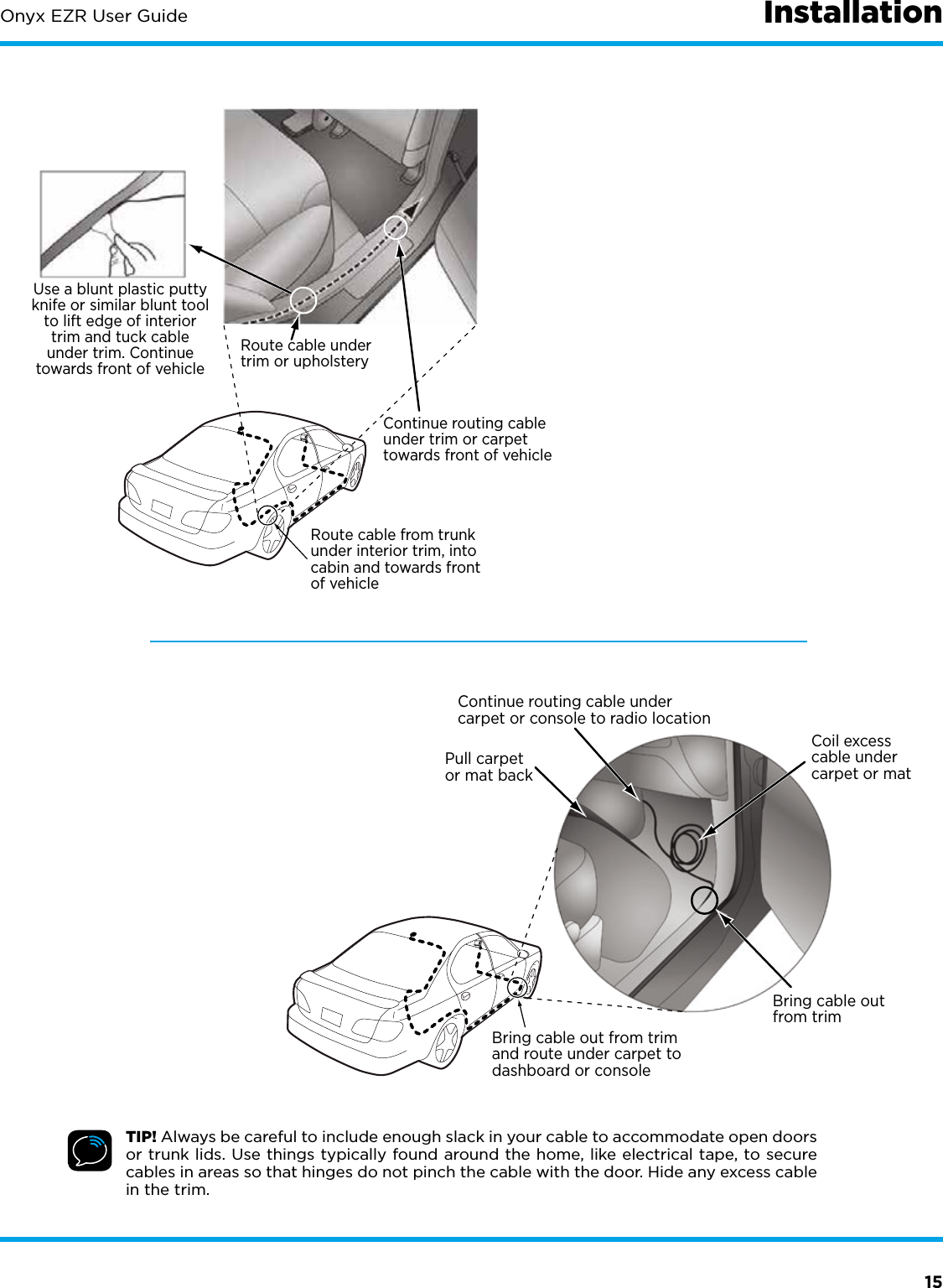 15Onyx EZR User GuideContinue routing cable undercarpet or console to radio locationCoil excesscable undercarpet or matBring cable outfrom trimPull carpetor mat backBring cable out from trimand route under carpet todashboard or consoleUse a blunt plastic puttyknife or similar blunt toolto lift edge of interiortrim and tuck cableunder trim. Continuetowards front of vehicleRoute cable from trunkunder interior trim, intocabin and towards frontof vehicleRoute cable undertrim or upholsteryContinue routing cableunder trim or carpettowards front of vehicleTIP! Always be careful to include enough slack in your cable to accommodate open doors or trunk lids. Use things typically found around the home, like electrical tape, to secure cables in areas so that hinges do not pinch the cable with the door. Hide any excess cable in the trim.Installation