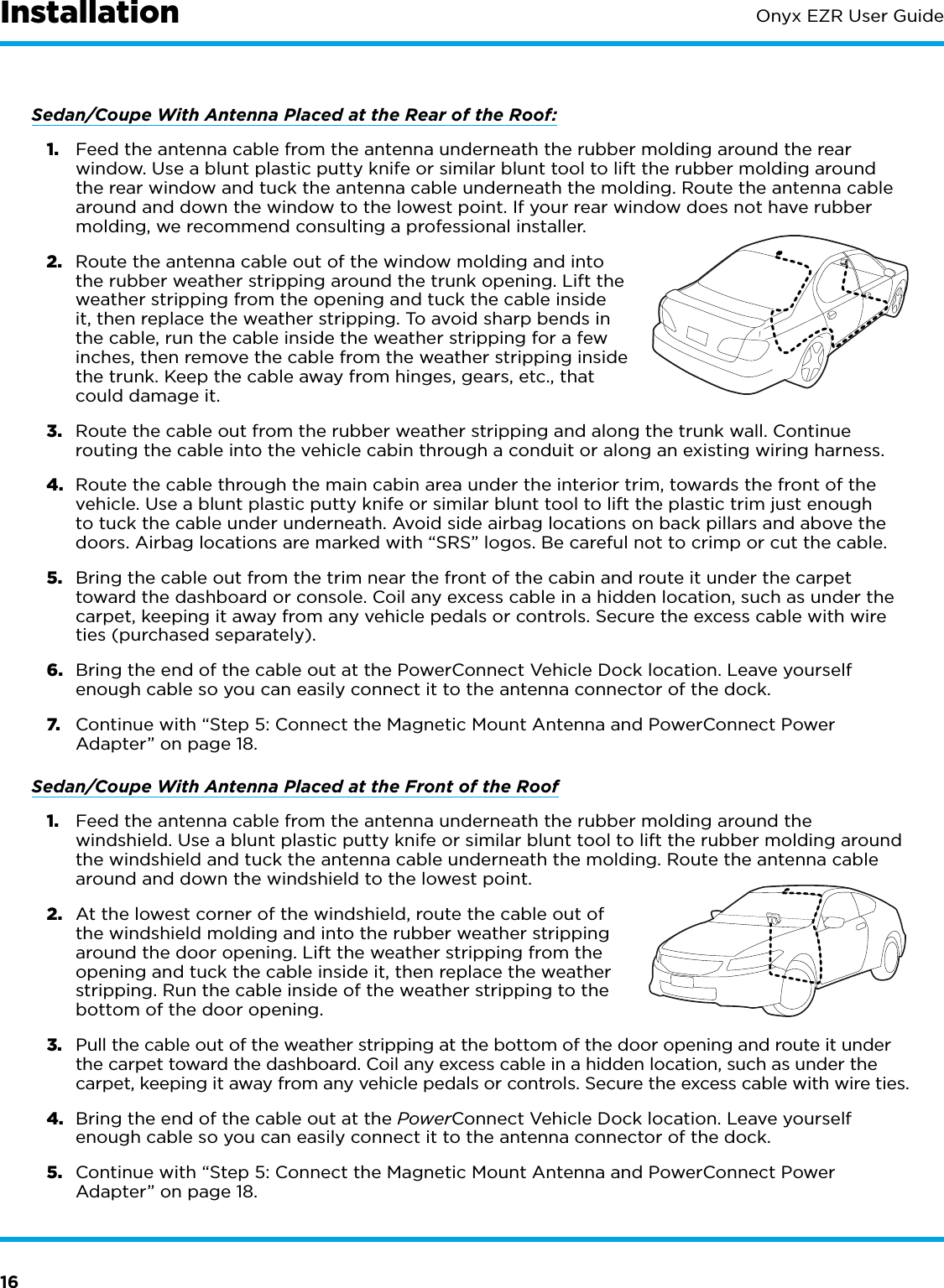 16Onyx EZR User GuideSedan/Coupe With Antenna Placed at the Rear of the Roof:1.  Feed the antenna cable from the antenna underneath the rubber molding around the rear window. Use a blunt plastic putty knife or similar blunt tool to lift the rubber molding around the rear window and tuck the antenna cable underneath the molding. Route the antenna cable around and down the window to the lowest point. If your rear window does not have rubber molding, we recommend consulting a professional installer.2.  Route the antenna cable out of the window molding and into the rubber weather stripping around the trunk opening. Lift the weather stripping from the opening and tuck the cable inside it, then replace the weather stripping. To avoid sharp bends in the cable, run the cable inside the weather stripping for a few inches, then remove the cable from the weather stripping inside the trunk. Keep the cable away from hinges, gears, etc., that could damage it.3.  Route the cable out from the rubber weather stripping and along the trunk wall. Continue routing the cable into the vehicle cabin through a conduit or along an existing wiring harness.4.  Route the cable through the main cabin area under the interior trim, towards the front of the vehicle. Use a blunt plastic putty knife or similar blunt tool to lift the plastic trim just enough to tuck the cable under underneath. Avoid side airbag locations on back pillars and above the doors. Airbag locations are marked with “SRS” logos. Be careful not to crimp or cut the cable.5.  Bring the cable out from the trim near the front of the cabin and route it under the carpet toward the dashboard or console. Coil any excess cable in a hidden location, such as under the carpet, keeping it away from any vehicle pedals or controls. Secure the excess cable with wire ties (purchased separately).6.  Bring the end of the cable out at the PowerConnect Vehicle Dock location. Leave yourself enough cable so you can easily connect it to the antenna connector of the dock.7.  Continue with “Step 5: Connect the Magnetic Mount Antenna and PowerConnect Power Adapter” on page 18.Sedan/Coupe With Antenna Placed at the Front of the Roof1.  Feed the antenna cable from the antenna underneath the rubber molding around the windshield. Use a blunt plastic putty knife or similar blunt tool to lift the rubber molding around the windshield and tuck the antenna cable underneath the molding. Route the antenna cable around and down the windshield to the lowest point. 2.  At the lowest corner of the windshield, route the cable out of the windshield molding and into the rubber weather stripping around the door opening. Lift the weather stripping from the opening and tuck the cable inside it, then replace the weather stripping. Run the cable inside of the weather stripping to the bottom of the door opening.3.  Pull the cable out of the weather stripping at the bottom of the door opening and route it under the carpet toward the dashboard. Coil any excess cable in a hidden location, such as under the carpet, keeping it away from any vehicle pedals or controls. Secure the excess cable with wire ties.4.  Bring the end of the cable out at the PowerConnect Vehicle Dock location. Leave yourself enough cable so you can easily connect it to the antenna connector of the dock.5.  Continue with “Step 5: Connect the Magnetic Mount Antenna and PowerConnect Power Adapter” on page 18.Installation