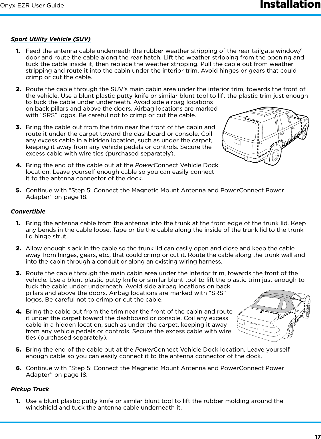 17Onyx EZR User GuideSport Utility Vehicle (SUV)1.  Feed the antenna cable underneath the rubber weather stripping of the rear tailgate window/door and route the cable along the rear hatch. Lift the weather stripping from the opening and tuck the cable inside it, then replace the weather stripping. Pull the cable out from weather stripping and route it into the cabin under the interior trim. Avoid hinges or gears that could crimp or cut the cable.2.  Route the cable through the SUV’s main cabin area under the interior trim, towards the front of the vehicle. Use a blunt plastic putty knife or similar blunt tool to lift the plastic trim just enough to tuck the cable under underneath. Avoid side airbag locations on back pillars and above the doors. Airbag locations are marked with “SRS” logos. Be careful not to crimp or cut the cable.3.  Bring the cable out from the trim near the front of the cabin and route it under the carpet toward the dashboard or console. Coil any excess cable in a hidden location, such as under the carpet, keeping it away from any vehicle pedals or controls. Secure the excess cable with wire ties (purchased separately).4.  Bring the end of the cable out at the PowerConnect Vehicle Dock location. Leave yourself enough cable so you can easily connect it to the antenna connector of the dock.5.  Continue with “Step 5: Connect the Magnetic Mount Antenna and PowerConnect Power Adapter” on page 18.Convertible1.  Bring the antenna cable from the antenna into the trunk at the front edge of the trunk lid. Keep any bends in the cable loose. Tape or tie the cable along the inside of the trunk lid to the trunk lid hinge strut.2.  Allow enough slack in the cable so the trunk lid can easily open and close and keep the cable away from hinges, gears, etc., that could crimp or cut it. Route the cable along the trunk wall and into the cabin through a conduit or along an existing wiring harness.3.  Route the cable through the main cabin area under the interior trim, towards the front of the vehicle. Use a blunt plastic putty knife or similar blunt tool to lift the plastic trim just enough to tuck the cable under underneath. Avoid side airbag locations on back pillars and above the doors. Airbag locations are marked with “SRS” logos. Be careful not to crimp or cut the cable.4.  Bring the cable out from the trim near the front of the cabin and route it under the carpet toward the dashboard or console. Coil any excess cable in a hidden location, such as under the carpet, keeping it away from any vehicle pedals or controls. Secure the excess cable with wire ties (purchased separately).5.  Bring the end of the cable out at the PowerConnect Vehicle Dock location. Leave yourself enough cable so you can easily connect it to the antenna connector of the dock.6.  Continue with “Step 5: Connect the Magnetic Mount Antenna and PowerConnect Power Adapter” on page 18.Pickup Truck1.  Use a blunt plastic putty knife or similar blunt tool to lift the rubber molding around the windshield and tuck the antenna cable underneath it.Installation