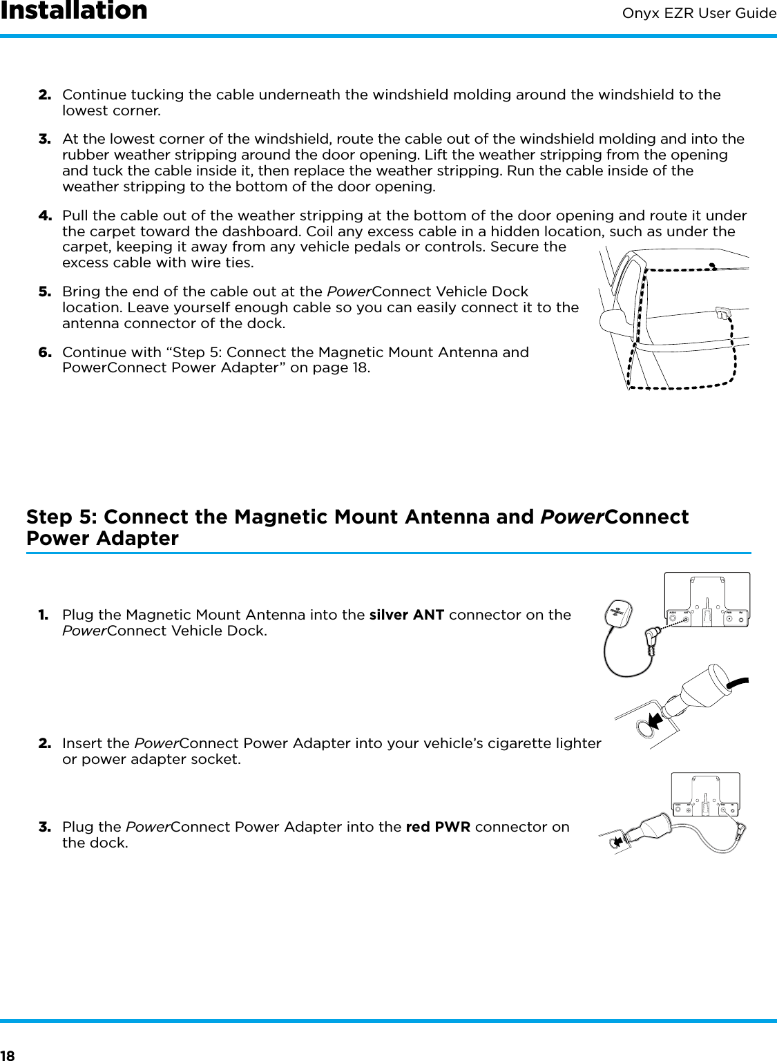 18Onyx EZR User Guide2.  Continue tucking the cable underneath the windshield molding around the windshield to the lowest corner.3.  At the lowest corner of the windshield, route the cable out of the windshield molding and into the rubber weather stripping around the door opening. Lift the weather stripping from the opening and tuck the cable inside it, then replace the weather stripping. Run the cable inside of the weather stripping to the bottom of the door opening.4.  Pull the cable out of the weather stripping at the bottom of the door opening and route it under the carpet toward the dashboard. Coil any excess cable in a hidden location, such as under the carpet, keeping it away from any vehicle pedals or controls. Secure the excess cable with wire ties.5.  Bring the end of the cable out at the PowerConnect Vehicle Dock location. Leave yourself enough cable so you can easily connect it to the antenna connector of the dock.6.  Continue with “Step 5: Connect the Magnetic Mount Antenna and PowerConnect Power Adapter” on page 18.Step 5: Connect the Magnetic Mount Antenna and PowerConnect Power Adapter1.  Plug the Magnetic Mount Antenna into the silver ANT connector on the PowerConnect Vehicle Dock.2.  Insert the PowerConnect Power Adapter into your vehicle’s cigarette lighter or power adapter socket.3.  Plug the PowerConnect Power Adapter into the red PWR connector on the dock.AUDIOANT PWR FMAUDIOANT PWRFMInstallation