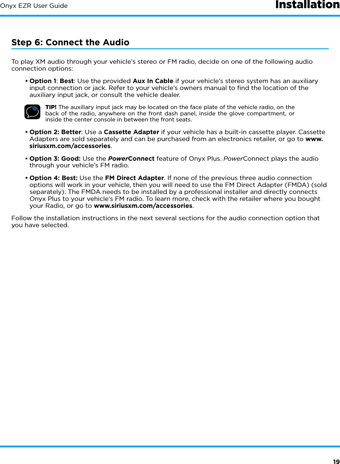 19Onyx EZR User GuideStep 6: Connect the AudioTo play XM audio through your vehicle’s stereo or FM radio, decide on one of the following audio connection options:•Option 1: Best: Use the provided Aux In Cable if your vehicle’s stereo system has an auxiliary input connection or jack. Refer to your vehicle’s owners manual to ﬁnd the location of the auxiliary input jack, or consult the vehicle dealer.TIP! The auxiliary input jack may be located on the face plate of the vehicle radio, on the back of the radio, anywhere on the front dash panel, inside the glove compartment, or inside the center console in between the front seats.•Option 2: Better: Use a Cassette Adapter if your vehicle has a built-in cassette player. Cassette Adapters are sold separately and can be purchased from an electronics retailer, or go to www.siriusxm.com/accessories.•Option 3: Good: Use the PowerConnect feature of Onyx Plus. PowerConnect plays the audio through your vehicle’s FM radio.•Option 4: Best: Use the FM Direct Adapter. If none of the previous three audio connection options will work in your vehicle, then you will need to use the FM Direct Adapter (FMDA) (sold separately). The FMDA needs to be installed by a professional installer and directly connects Onyx Plus to your vehicle’s FM radio. To learn more, check with the retailer where you bought your Radio, or go to www.siriusxm.com/accessories.Follow the installation instructions in the next several sections for the audio connection option that you have selected.Installation