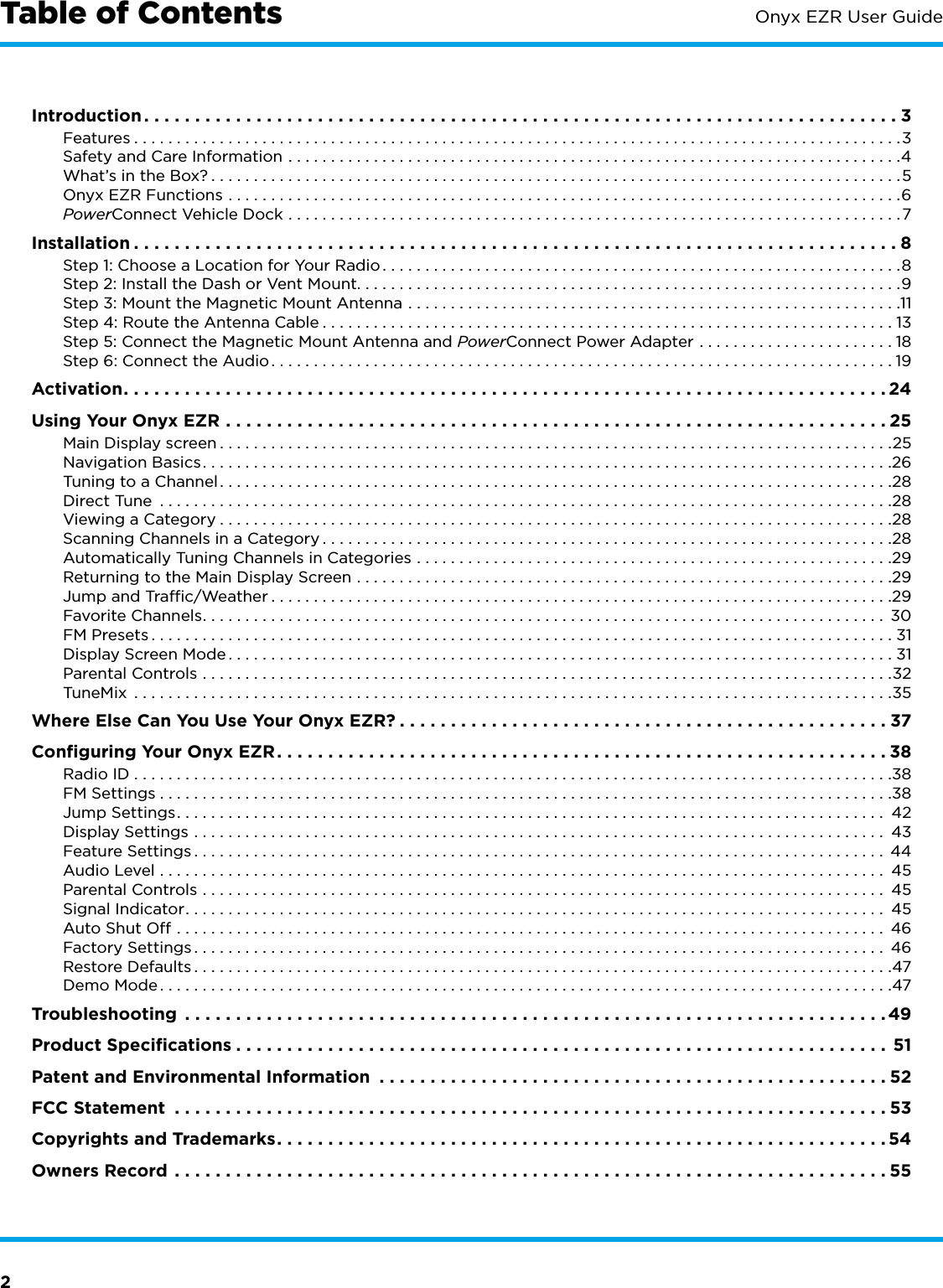 2Onyx EZR User GuideTable of ContentsIntroduction ..........................................................................3Features ..........................................................................................3Safety and Care Information ........................................................................4What’s in the Box? .................................................................................5Onyx EZR Functions ...............................................................................6PowerConnect Vehicle Dock ........................................................................7Installation ...........................................................................8Step 1: Choose a Location for Your Radio .............................................................8Step 2: Install the Dash or Vent Mount. . . . . . . . . . . . . . . . . . . . . . . . . . . . . . . . . . . . . . . . . . . . . . . . . . . . . . . . . . . . . . . .9Step 3: Mount the Magnetic Mount Antenna ..........................................................11Step 4: Route the Antenna Cable ...................................................................13Step 5: Connect the Magnetic Mount Antenna and PowerConnect Power Adapter .......................18Step 6: Connect the Audio .........................................................................19Activation ...........................................................................24Using Your Onyx EZR .................................................................25Main Display screen ...............................................................................25Navigation Basics .................................................................................26Tuning to a Channel ...............................................................................28Direct Tune  ......................................................................................28Viewing a Category ...............................................................................28Scanning Channels in a Category ...................................................................28Automatically Tuning Channels in Categories ........................................................29Returning to the Main Display Screen ...............................................................29Jump and Trafﬁc/Weather .........................................................................29Favorite Channels ................................................................................ 30FM Presets .......................................................................................31Display Screen Mode ..............................................................................31Parental Controls .................................................................................32TuneMix  .........................................................................................35Where Else Can You Use Your Onyx EZR? ................................................37Conﬁguring Your Onyx EZR ............................................................38Radio ID .........................................................................................38FM Settings ......................................................................................38Jump Settings ................................................................................... 42Display Settings ................................................................................. 43Feature Settings ................................................................................. 44Audio Level ..................................................................................... 45Parental Controls ................................................................................ 45Signal Indicator .................................................................................. 45Auto Shut Off ................................................................................... 46Factory Settings ................................................................................. 46Restore Defaults ..................................................................................47Demo Mode ......................................................................................47Troubleshooting  .....................................................................49Product Speciﬁcations ................................................................51Patent and Environmental Information  ..................................................52FCC Statement  ......................................................................53Copyrights and Trademarks ............................................................54Owners Record ......................................................................55