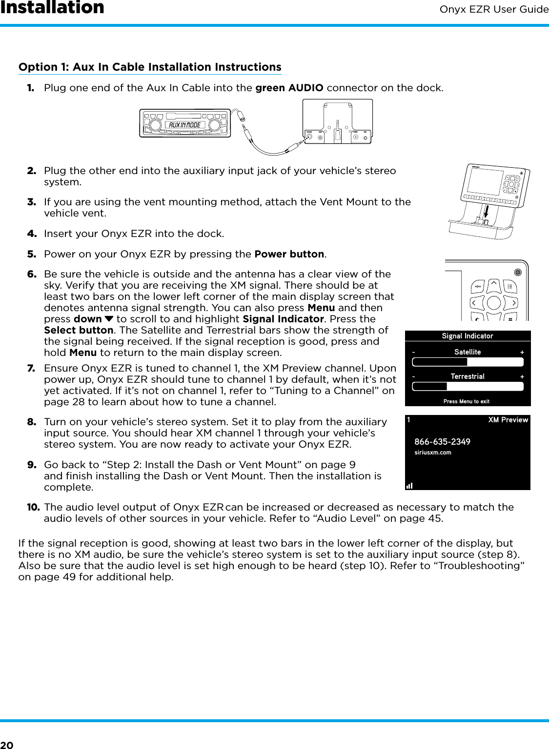 20Onyx EZR User GuideOption 1: Aux In Cable Installation Instructions1.  Plug one end of the Aux In Cable into the green AUDIO connector on the dock.2.  Plug the other end into the auxiliary input jack of your vehicle’s stereo system.3.  If you are using the vent mounting method, attach the Vent Mount to the vehicle vent.4.  Insert your Onyx EZR into the dock.5.  Power on your Onyx EZR by pressing the Power button.6.  Be sure the vehicle is outside and the antenna has a clear view of the sky. Verify that you are receiving the XM signal. There should be at least two bars on the lower left corner of the main display screen that denotes antenna signal strength. You can also press Menu and then press down  to scroll to and highlight Signal Indicator. Press the Select button. The Satellite and Terrestrial bars show the strength of the signal being received. If the signal reception is good, press and hold Menu to return to the main display screen.7.  Ensure Onyx EZR is tuned to channel 1, the XM Preview channel. Upon power up, Onyx EZR should tune to channel 1 by default, when it’s not yet activated. If it’s not on channel 1, refer to “Tuning to a Channel” on page 28 to learn about how to tune a channel.8.  Turn on your vehicle’s stereo system. Set it to play from the auxiliary input source. You should hear XM channel 1 through your vehicle’s stereo system. You are now ready to activate your Onyx EZR.9.  Go back to “Step 2: Install the Dash or Vent Mount” on page 9 and finish installing the Dash or Vent Mount. Then the installation is complete.10. The audio level output of Onyx EZR can be increased or decreased as necessary to match the audio levels of other sources in your vehicle. Refer to “Audio Level” on page 45.If the signal reception is good, showing at least two bars in the lower left corner of the display, but there is no XM audio, be sure the vehicle’s stereo system is set to the auxiliary input source (step 8). Also be sure that the audio level is set high enough to be heard (step 10). Refer to “Troubleshooting” on page 49 for additional help.Signal IndicatorPress Menu to exitSatellite-+Terrestrial-+1866-635-2349siriusxm.comXM Preview1234567890InstallationAUDIOANT PWRFM