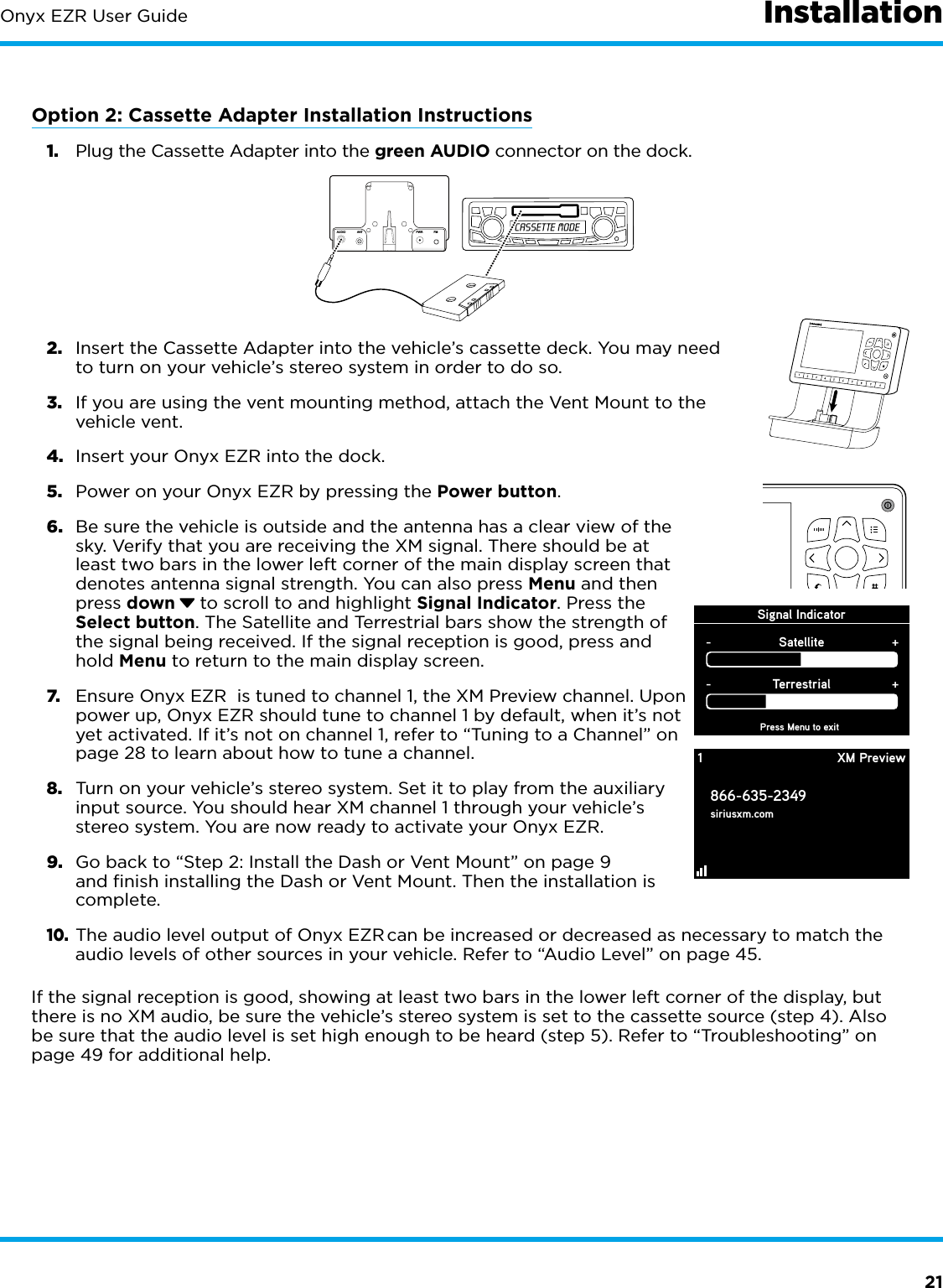 21Onyx EZR User GuideOption 2: Cassette Adapter Installation Instructions1.  Plug the Cassette Adapter into the green AUDIO connector on the dock.2.  Insert the Cassette Adapter into the vehicle’s cassette deck. You may need to turn on your vehicle’s stereo system in order to do so.3.  If you are using the vent mounting method, attach the Vent Mount to the vehicle vent.4.  Insert your Onyx EZR into the dock.5.  Power on your Onyx EZR by pressing the Power button.6.  Be sure the vehicle is outside and the antenna has a clear view of the sky. Verify that you are receiving the XM signal. There should be at least two bars in the lower left corner of the main display screen that denotes antenna signal strength. You can also press Menu and then press down  to scroll to and highlight Signal Indicator. Press the Select button. The Satellite and Terrestrial bars show the strength of the signal being received. If the signal reception is good, press and hold Menu to return to the main display screen.7.  Ensure Onyx EZR  is tuned to channel 1, the XM Preview channel. Upon power up, Onyx EZR should tune to channel 1 by default, when it’s not yet activated. If it’s not on channel 1, refer to “Tuning to a Channel” on page 28 to learn about how to tune a channel.8.  Turn on your vehicle’s stereo system. Set it to play from the auxiliary input source. You should hear XM channel 1 through your vehicle’s stereo system. You are now ready to activate your Onyx EZR.9.  Go back to “Step 2: Install the Dash or Vent Mount” on page 9 and finish installing the Dash or Vent Mount. Then the installation is complete.10. The audio level output of Onyx EZR can be increased or decreased as necessary to match the audio levels of other sources in your vehicle. Refer to “Audio Level” on page 45.If the signal reception is good, showing at least two bars in the lower left corner of the display, but there is no XM audio, be sure the vehicle’s stereo system is set to the cassette source (step 4). Also be sure that the audio level is set high enough to be heard (step 5). Refer to “Troubleshooting” on page 49 for additional help.Signal IndicatorPress Menu to exitSatellite-+Terrestrial-+1866-635-2349siriusxm.comXM Preview1234567890InstallationAUDIO ANT PWRFM