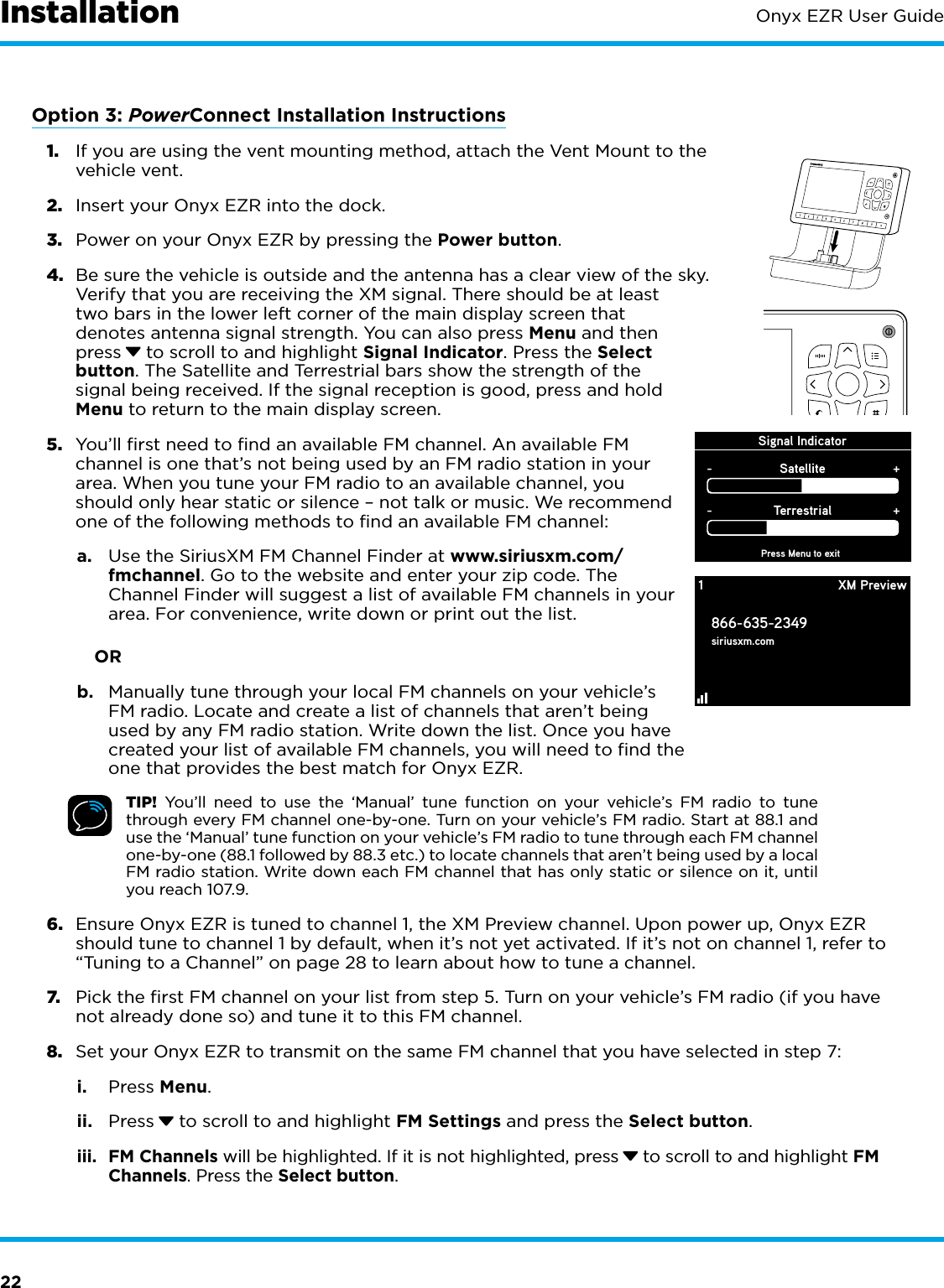 22Onyx EZR User GuideOption 3: PowerConnect Installation Instructions1.  If you are using the vent mounting method, attach the Vent Mount to the vehicle vent.2.  Insert your Onyx EZR into the dock.3.  Power on your Onyx EZR by pressing the Power button.4.  Be sure the vehicle is outside and the antenna has a clear view of the sky. Verify that you are receiving the XM signal. There should be at least two bars in the lower left corner of the main display screen that denotes antenna signal strength. You can also press Menu and then press  to scroll to and highlight Signal Indicator. Press the Select button. The Satellite and Terrestrial bars show the strength of the signal being received. If the signal reception is good, press and hold Menu to return to the main display screen.5.  You’ll first need to find an available FM channel. An available FM channel is one that’s not being used by an FM radio station in your area. When you tune your FM radio to an available channel, you should only hear static or silence – not talk or music. We recommend one of the following methods to find an available FM channel:a.  Use the SiriusXM FM Channel Finder at www.siriusxm.com/fmchannel. Go to the website and enter your zip code. The Channel Finder will suggest a list of available FM channels in your area. For convenience, write down or print out the list.            ORb.  Manually tune through your local FM channels on your vehicle’s FM radio. Locate and create a list of channels that aren’t being used by any FM radio station. Write down the list. Once you have created your list of available FM channels, you will need to find the one that provides the best match for Onyx EZR.TIP! You’ll need to use the ‘Manual’ tune function on your vehicle’s FM radio to tune through every FM channel one-by-one. Turn on your vehicle’s FM radio. Start at 88.1 and use the ‘Manual’ tune function on your vehicle’s FM radio to tune through each FM channel one-by-one (88.1 followed by 88.3 etc.) to locate channels that aren’t being used by a local FM radio station. Write down each FM channel that has only static or silence on it, until you reach 107.9.6.  Ensure Onyx EZR is tuned to channel 1, the XM Preview channel. Upon power up, Onyx EZR should tune to channel 1 by default, when it’s not yet activated. If it’s not on channel 1, refer to “Tuning to a Channel” on page 28 to learn about how to tune a channel.7.  Pick the first FM channel on your list from step 5. Turn on your vehicle’s FM radio (if you have not already done so) and tune it to this FM channel.8.  Set your Onyx EZR to transmit on the same FM channel that you have selected in step 7:i.  Press Menu.ii.  Press  to scroll to and highlight FM Settings and press the Select button.iii.  FM Channels will be highlighted. If it is not highlighted, press  to scroll to and highlight FM Channels. Press the Select button.InstallationSignal IndicatorPress Menu to exitSatellite-+Terrestrial-+1866-635-2349siriusxm.comXM Preview1234567890