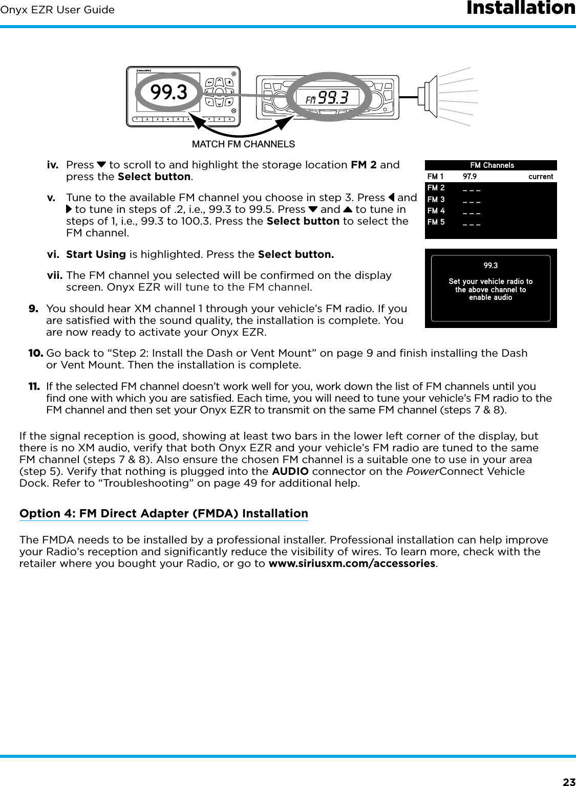 23Onyx EZR User Guide Installationiv.  Press  to scroll to and highlight the storage location FM 2 and press the Select button.v.  Tune to the available FM channel you choose in step 3. Press  and  to tune in steps of .2, i.e., 99.3 to 99.5. Press  and  to tune in steps of 1, i.e., 99.3 to 100.3. Press the Select button to select the FM channel.vi.  Start Using is highlighted. Press the Select button.vii. The FM channel you selected will be confirmed on the display screen. Onyx EZR will tune to the FM channel.9.  You should hear XM channel 1 through your vehicle’s FM radio. If you are satisfied with the sound quality, the installation is complete. You are now ready to activate your Onyx EZR.10. Go back to “Step 2: Install the Dash or Vent Mount” on page 9 and finish installing the Dash or Vent Mount. Then the installation is complete.11.  If the selected FM channel doesn’t work well for you, work down the list of FM channels until you find one with which you are satisfied. Each time, you will need to tune your vehicle’s FM radio to the FM channel and then set your Onyx EZR to transmit on the same FM channel (steps 7 &amp; 8).If the signal reception is good, showing at least two bars in the lower left corner of the display, but there is no XM audio, verify that both Onyx EZR and your vehicle’s FM radio are tuned to the same FM channel (steps 7 &amp; 8). Also ensure the chosen FM channel is a suitable one to use in your area (step 5). Verify that nothing is plugged into the AUDIO connector on the PowerConnect Vehicle Dock. Refer to “Troubleshooting” on page 49 for additional help.Option 4: FM Direct Adapter (FMDA) InstallationThe FMDA needs to be installed by a professional installer. Professional installation can help improve your Radio’s reception and signiﬁcantly reduce the visibility of wires. To learn more, check with the retailer where you bought your Radio, or go to www.siriusxm.com/accessories.123456789099.3MATCH FM CHANNELS99.3Set your vehicle radio tothe above channel toenable audioFM 1FM 2FM 3FM 4FM 597.9_ _ __ _ __ _ __ _ _currentFM Channels