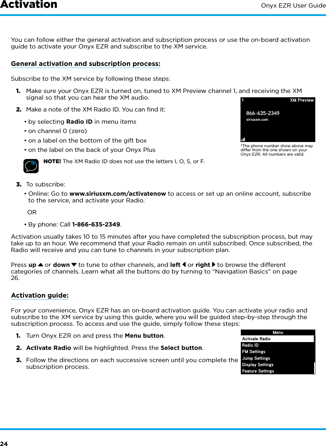 24Onyx EZR User GuideYou can follow either the general activation and subscription process or use the on-board activation guide to activate your Onyx EZR and subscribe to the XM service.General activation and subscription process:Subscribe to the XM service by following these steps:1.  Make sure your Onyx EZR is turned on, tuned to XM Preview channel 1, and receiving the XM signal so that you can hear the XM audio.2.  Make a note of the XM Radio ID. You can find it:•by selecting Radio ID in menu items•on channel 0 (zero)•on a label on the bottom of the gift box•on the label on the back of your Onyx PlusNOTE! The XM Radio ID does not use the letters I, O, S, or F.3.  To subscribe: •Online: Go to www.siriusxm.com/activatenow to access or set up an online account, subscribe to the service, and activate your Radio. OR•By phone: Call 1-866-635-2349.Activation usually takes 10 to 15 minutes after you have completed the subscription process, but may take up to an hour. We recommend that your Radio remain on until subscribed. Once subscribed, the Radio will receive and you can tune to channels in your subscription plan.Press up   or down  to tune to other channels, and left   or right   to browse the different categories of channels. Learn what all the buttons do by turning to “Navigation Basics” on page 26.Activation guide:For your convenience, Onyx EZR has an on-board activation guide. You can activate your radio and subscribe to the XM service by using this guide, where you will be guided step-by-step through the subscription process. To access and use the guide, simply follow these steps:1.  Turn Onyx EZR on and press the Menu button.2.  Activate Radio will be highlighted. Press the Select button.3.  Follow the directions on each successive screen until you complete the subscription process.*The phone number show above may differ from the one shown on your Onyx EZR. All numbers are valid.1866-635-2349siriusxm.comXM PreviewMenuActivate RadioRadio IDFM SettingsJump SettingsDisplay SettingsFeature SettingsActivation