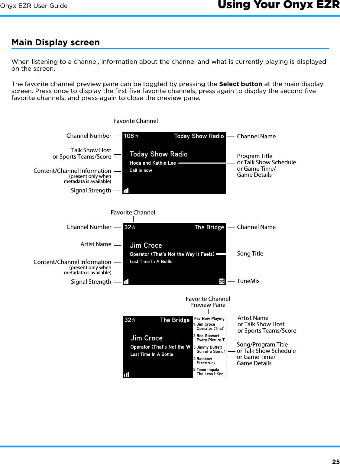 25Onyx EZR User GuideMain Display screenWhen listening to a channel, information about the channel and what is currently playing is displayed on the screen.The favorite channel preview pane can be toggled by pressing the Select button at the main display screen. Press once to display the ﬁrst ﬁve favorite channels, press again to display the second ﬁve favorite channels, and press again to close the preview pane.Program Titleor Talk Show Scheduleor Game Time/Game DetailsChannel NameChannel NumberFavorite ChannelTalk Show Hostor Sports Teams/ScoreContent/Channel Information(present only whenmetadata is available)Signal StrengthFavorite Channel108 Today Show RadioToday Show RadioHoda and Kathie LeeCall in nowSong TitleChannel NameChannel NumberTuneMixArtist NameContent/Channel Information(present only whenmetadata is available)Signal Strength32 The BridgeJim CroceOperator (That’s Not the Way It Feels)Lost Time In A BottleSong/Program Titleor Talk Show Scheduleor Game Time/Game DetailsArtist Nameor Talk Show Hostor Sports Teams/ScoreFavorite ChannelPreview Pane32 The BridgeJim CroceOperator (That’s Not the WLost Time In A BottleJim CroceOperator (That’Fav Now Playing1Rod StewartEvery Picture T2Jimmy BuffettSon of a Son of3RainbowStarstruck4Tame ImpalaThe Less I Kno5Using Your Onyx EZR