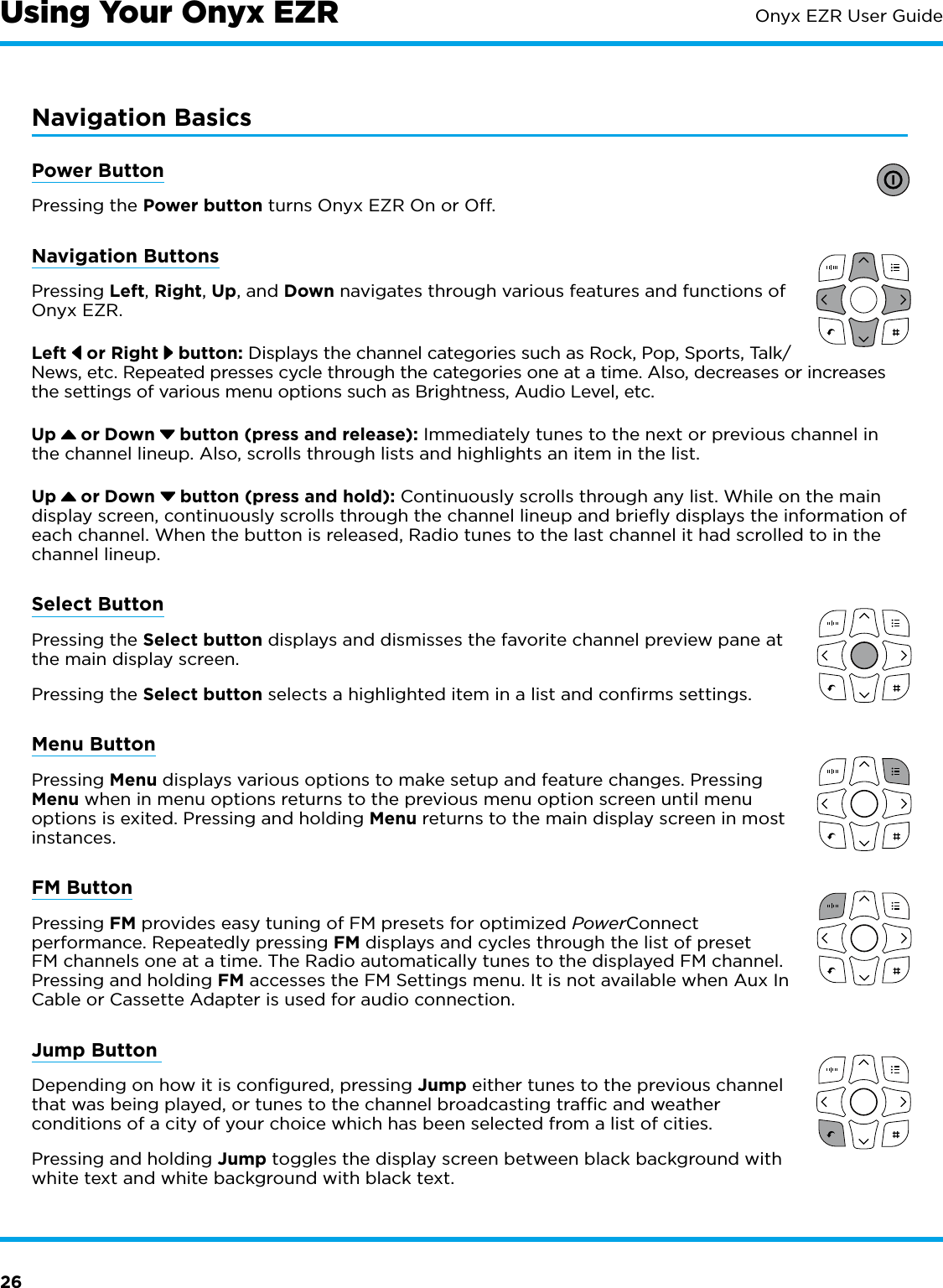 26Onyx EZR User GuideNavigation BasicsPower ButtonPressing the Power button turns Onyx EZR On or Off.Navigation ButtonsPressing Left, Right, Up, and Down navigates through various features and functions of Onyx EZR.Left   or Right   button: Displays the channel categories such as Rock, Pop, Sports, Talk/News, etc. Repeated presses cycle through the categories one at a time. Also, decreases or increases the settings of various menu options such as Brightness, Audio Level, etc.Up   or Down   button (press and release): Immediately tunes to the next or previous channel in the channel lineup. Also, scrolls through lists and highlights an item in the list.Up   or Down   button (press and hold): Continuously scrolls through any list. While on the main display screen, continuously scrolls through the channel lineup and brieﬂy displays the information of each channel. When the button is released, Radio tunes to the last channel it had scrolled to in the channel lineup.Select ButtonPressing the Select button displays and dismisses the favorite channel preview pane at the main display screen. Pressing the Select button selects a highlighted item in a list and conﬁrms settings.Menu ButtonPressing Menu displays various options to make setup and feature changes. Pressing Menu when in menu options returns to the previous menu option screen until menu options is exited. Pressing and holding Menu returns to the main display screen in most instances.FM ButtonPressing FM provides easy tuning of FM presets for optimized PowerConnect performance. Repeatedly pressing FM displays and cycles through the list of preset FM channels one at a time. The Radio automatically tunes to the displayed FM channel. Pressing and holding FM accesses the FM Settings menu. It is not available when Aux In Cable or Cassette Adapter is used for audio connection.  Jump Button Depending on how it is conﬁgured, pressing Jump either tunes to the previous channel that was being played, or tunes to the channel broadcasting trafﬁc and weather conditions of a city of your choice which has been selected from a list of cities.Pressing and holding Jump toggles the display screen between black background with white text and white background with black text.Using Your Onyx EZR