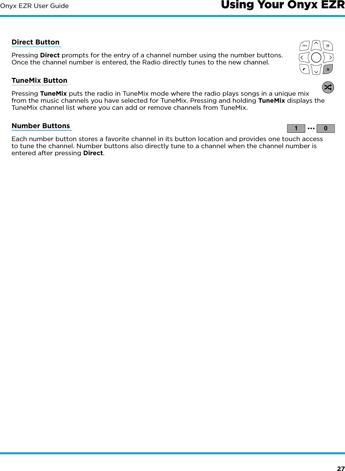 27Onyx EZR User GuideDirect Button Pressing Direct prompts for the entry of a channel number using the number buttons. Once the channel number is entered, the Radio directly tunes to the new channel.TuneMix ButtonPressing TuneMix puts the radio in TuneMix mode where the radio plays songs in a unique mix from the music channels you have selected for TuneMix. Pressing and holding TuneMix displays the TuneMix channel list where you can add or remove channels from TuneMix.Number Buttons Each number button stores a favorite channel in its button location and provides one touch access to tune the channel. Number buttons also directly tune to a channel when the channel number is entered after pressing Direct.1 0...Using Your Onyx EZR