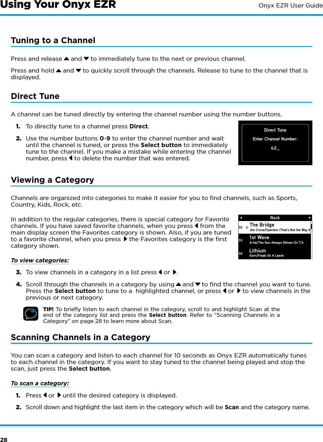 28Onyx EZR User GuideTuning to a ChannelPress and release   and   to immediately tune to the next or previous channel.Press and hold   and   to quickly scroll through the channels. Release to tune to the channel that is displayed.Direct TuneA channel can be tuned directly by entering the channel number using the number buttons. 1.  To directly tune to a channel press Direct.2.  Use the number buttons 0-9 to enter the channel number and wait until the channel is tuned, or press the Select button to immediately tune to the channel. If you make a mistake while entering the channel number, press   to delete the number that was entered.Viewing a CategoryChannels are organized into categories to make it easier for you to ﬁnd channels, such as Sports, Country, Kids, Rock, etc. In addition to the regular categories, there is special category for Favorite channels. If you have saved favorite channels, when you press   from the main display screen the Favorites category is shown. Also, if you are tuned to a favorite channel, when you press   the Favorites category is the ﬁrst category shown.To view categories:3.  To view channels in a category in a list press   or  .4.  Scroll through the channels in a category by using   and   to find the channel you want to tune. Press the Select button to tune to a  highlighted channel, or press   or   to view channels in the previous or next category.TIP! To brieﬂy listen to each channel in the category, scroll to and highlight Scan at the end of the category list and press the Select button. Refer to “Scanning Channels in a Category” on page 28 to learn more about Scan.Scanning Channels in a CategoryYou can scan a category and listen to each channel for 10 seconds as Onyx EZR automatically tunes to each channel in the category. If you want to stay tuned to the channel being played and stop the scan, just press the Select button.To scan a category:1.  Press   or   until the desired category is displayed. 2.  Scroll down and highlight the last item in the category which will be Scan and the category name.RockThe BridgeJim Croce/Operator (That’s Not the Way It 1st WaveA-ha/The Sun Always Shines On T.V.Korn/Freak On A Leash3233Lithium34Direct TuneEnter Channel Number:62_Using Your Onyx EZR