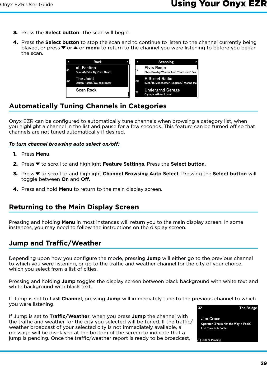 29Onyx EZR User Guide3.  Press the Select button. The scan will begin.4.  Press the Select button to stop the scan and to continue to listen to the channel currently being played, or press  or  or menu to return to the channel you were listening to before you began the scan.Automatically Tuning Channels in CategoriesOnyx EZR can be conﬁgured to automatically tune channels when browsing a category list, when you highlight a channel in the list and pause for a few seconds. This feature can be turned off so that channels are not tuned automatically if desired.To turn channel browsing auto select on/off:1.  Press Menu.2.  Press  to scroll to and highlight Feature Settings. Press the Select button.3.  Press  to scroll to and highlight Channel Browsing Auto Select. Pressing the Select button will toggle between On and Off.4.  Press and hold Menu to return to the main display screen.Returning to the Main Display ScreenPressing and holding Menu in most instances will return you to the main display screen. In some instances, you may need to follow the instructions on the display screen.Jump and Trafﬁc/WeatherDepending upon how you conﬁgure the mode, pressing Jump will either go to the previous channel to which you were listening, or go to the trafﬁc and weather channel for the city of your choice, which you select from a list of cities.Pressing and holding Jump toggles the display screen between black background with white text and white background with black text.If Jump is set to Last Channel, pressing Jump will immediately tune to the previous channel to which you were listening. If Jump is set to Trafﬁc/Weather, when you press Jump the channel with the trafﬁc and weather for the city you selected will be tuned. If the trafﬁc/weather broadcast of your selected city is not immediately available, a message will be displayed at the bottom of the screen to indicate that a jump is pending. Once the trafﬁc/weather report is ready to be broadcast, Using Your Onyx EZRScanningElvis RadioElvis Presley/You’ve Lost That Lovin’ Fee E Street Radio5/26/16 Manchester, England/I Wanna Ma 1920Undergrnd GarageOlympics/Good Lovin’21RockxL FactionSum 41/Fake My Own DeathThe JointDalton Harris/You Will Know4142Scan Rock32 The BridgeJim CroceOperator (That’s Not the Way It Feels)Lost Time In A BottleBOS     Pending   