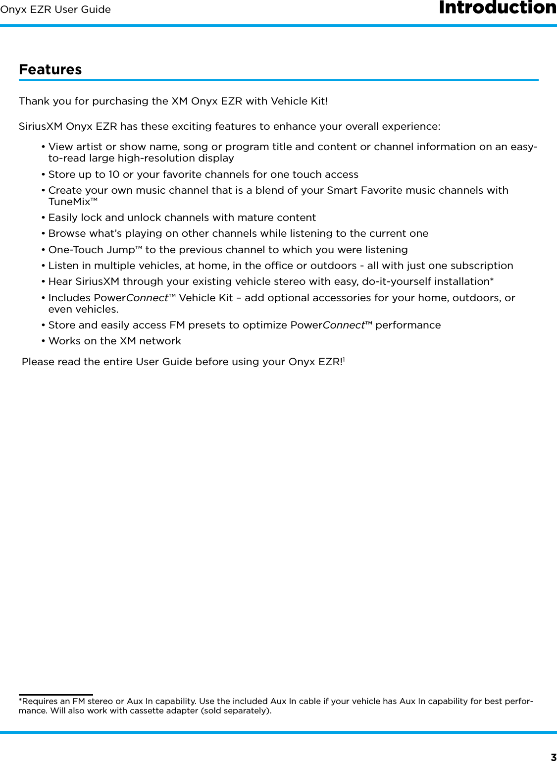 3Onyx EZR User GuideFeaturesThank you for purchasing the XM Onyx EZR with Vehicle Kit!SiriusXM Onyx EZR has these exciting features to enhance your overall experience:•View artist or show name, song or program title and content or channel information on an easy-to-read large high-resolution display•Store up to 10 or your favorite channels for one touch access•Create your own music channel that is a blend of your Smart Favorite music channels with TuneMix™•Easily lock and unlock channels with mature content•Browse what’s playing on other channels while listening to the current one•One-Touch Jump™ to the previous channel to which you were listening•Listen in multiple vehicles, at home, in the ofﬁce or outdoors - all with just one subscription•Hear SiriusXM through your existing vehicle stereo with easy, do-it-yourself installation*•Includes PowerConnect™ Vehicle Kit – add optional accessories for your home, outdoors, or even vehicles.•Store and easily access FM presets to optimize PowerConnect™ performance•Works on the XM network Please read the entire User Guide before using your Onyx EZR!1*Requires an FM stereo or Aux In capability. Use the included Aux In cable if your vehicle has Aux In capability for best perfor-mance. Will also work with cassette adapter (sold separately).Introduction