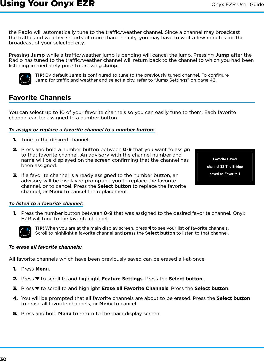 30Onyx EZR User Guidethe Radio will automatically tune to the trafﬁc/weather channel. Since a channel may broadcast the trafﬁc and weather reports of more than one city, you may have to wait a few minutes for the broadcast of your selected city.Pressing Jump while a trafﬁc/weather jump is pending will cancel the jump. Pressing Jump after the Radio has tuned to the trafﬁc/weather channel will return back to the channel to which you had been listening immediately prior to pressing Jump.TIP! By default Jump is conﬁgured to tune to the previously tuned channel. To conﬁgure Jump for trafﬁc and weather and select a city, refer to “Jump Settings” on page 42.Favorite ChannelsYou can select up to 10 of your favorite channels so you can easily tune to them. Each favorite channel can be assigned to a number button. To assign or replace a favorite channel to a number button:1.  Tune to the desired channel. 2.  Press and hold a number button between 0-9 that you want to assign to that favorite channel. An advisory with the channel number and name will be displayed on the screen confirming that the channel has been assigned.3.  If a favorite channel is already assigned to the number button, an advisory will be displayed prompting you to replace the favorite channel, or to cancel. Press the Select button to replace the favorite channel, or Menu to cancel the replacement.To listen to a favorite channel: 1.  Press the number button between 0-9 that was assigned to the desired favorite channel. Onyx EZR will tune to the favorite channel.TIP! When you are at the main display screen, press   to see your list of favorite channels. Scroll to highlight a favorite channel and press the Select button to listen to that channel.To erase all favorite channels:All favorite channels which have been previously saved can be erased all-at-once.1.  Press Menu.2.  Press  to scroll to and highlight Feature Settings. Press the Select button.3.  Press  to scroll to and highlight Erase all Favorite Channels. Press the Select button. 4.  You will be prompted that all favorite channels are about to be erased. Press the Select button to erase all favorite channels, or Menu to cancel.5.  Press and hold Menu to return to the main display screen.Using Your Onyx EZRFavorite Savedchannel 32 The Bridgesaved as Favorite 1